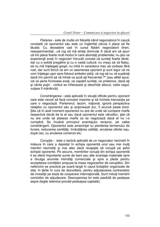 Costel Nistor – Comunicare şi negociere în afaceri
Flatarea - este de multe ori folosită când negociatorul în cauză
constată că oponentul său este un îngâmfat căruia îi place să fie
lăudat. Cu deosebire cad în cursa flatării negociatorii tineri,
neexperimentaţi: „vă rog să mă iertaţi domnule X dacă am să spun
că îmi place foarte mult modul în care abordaţi problemele; nu ştiu ce
experienţă aveţi în negocieri întrucât constat că sunteţi foarte tânăr,
dar cu o solidă pregătire şi cu o vastă cultură; nu vreau să vă flatez,
să nu mă înţelegeţi greşit, nu intră în caracterul meu să vorbesc fără
rost, dar sunt fericit că am un asemenea oponent şi sunt sigur că ne
vom înţelege uşor spre folosul ambelor părţi; vă rog să nu vă supăraţi
dacă îmi permit să vă întreb ce şcoli aţi frecventat ?" (sau altfel spus:
vai ce pene frumoase aveţi, ce capabil sunteţi, ce prietenos, dacă aţi
şi cânta puţin . corbul se infatuează şi deschide pliscul, cade caşul,
vulpea îl mănâncă).
Constrângerea - este aplicată în situaţii dificile pentru oponent
care este nevoit să facă concesii maxime şi să încheie tranzacţia pe
care o negociază. Partenerul, lacom, iraţional, ignoră perspectiva
relaţiilor cu oponentul său şi acţionează dur, îl aruncă peste bord.
Ştie că în acel moment oponentul nu are de unde să cumpere marfa
respectivă decât de la el sau dacă oponentul este vânzător, ştie că
nu are unde să plaseze marfa ce se negociază dacă el nu i-o
cumpără. Se încalcă principiul avantajului reciproc, pe calea
constrângerii. Oponentul este ameninţat cu pierderea termenului de
livrare, reducerea cantităţii, înrăutăţirea calităţii, anularea ofertei sau,
după caz, cu anularea comenzii etc.
Corupţia - este o tactică aplicată de un negociator necinstit în
măsura în care a depistat în echipa oponentă unul sau mai mulţi
membri necinstiţi şi mai ales dacă reuşeşte să corupă pe şeful
echipei oponente. Pe ascuns, membrilor corupţi din echipa oponentă
li se oferă importante sume de bani sau alte avantaje materiale spre
a divulga anumite intimităţi comerciale şi spre a pleda pentru
acceptarea condiţiilor propuse la masa negocierilor de corupător. Din
nefericire se practică pe scară largă în cazul licitaţiilor organizate de
stat, în ţările în curs de dezvoltare, pentru adjudecarea contractelor
de investiţii pe bază de cooperare internaţională. Sunt mituiţi membrii
comisiilor de adjudecare. Descoperirea lor este pasibilă de pedepse
aspre (legile islamice prevăd pedeapsa capitală).

133

 
