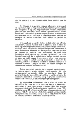 Costel Nistor – Comunicare şi negociere în afaceri
şi-a dat seama că are un oponent coleric foarte sensibil, uşor de
iritat.
Se înţelege că propunerile nelogice, sâcâitoare, jenante, pot
să supere numai pe un negociator slab, lipsit de înţelepciune, obosit
fizic sau psihic, în faţa unui negociator calm, răbdător, impasibil la
presiunile care enervează, tactica iritantă a partenerului său nu are
nici un efect. Când iritarea îşi atinge scopul, provoacă dezechilibrul în
gândirea celui afectat, îl împinge la pripeală în luarea deciziilor, la
dezvăluiri de secrete comerciale, toate soldate cu pierderi de
beneficiu.
f) Acceptarea aparentă - Este o tactică extrem de rafinată,
seducătoare, care dă impresia falsă că oponentul este de acord cu
toate argumentele partenerului său şi cu propunerile pe care le face.
El adoptă deci o poziţie activă de aprobare aparentă, creând astfel o
bună atmosferă de negociere. Nu respinge nici o propunere şi-l lasă
pe partener să epuizeze toate argumentele. Va avea grijă
întotdeauna să-şi păstreze mici rezerve „nevinovate", mai mult
formale în aparenţă, dar în realitate cu un profund conţinut: „suntem
de acord cu preţul propus de dv. care nu ni se -pare exagerat.
Desigur va trebui în final să vedem şi corelarea lui cu parametrii de
calitate"; „suntem de acord să vă acordăm un credit de şase luni cu o
dobândă rezonabilă. Desigur, va trebui să vedem condiţiile de
ansamblu ale creditului şi contractului" etc.
În final, oponentul, care şi-a dat în aparenţă consimţământul,
va acţiona decisiv, practic anulând consimţământul dat, prin
contrapropuneri consistente, clădite pe dezvăluirile făcute de
partenerul său. Un oponent bine pregătit nu se va lăsa antrenat de
acceptarea aparentă a partenerului său şi va propune consemnarea
în scris, sub semnătură, a rezultatelor pe trepte de negociere.
g) Propunerea contrariului - Este o tactică de şicană, de
tatonare şi de iritare. La orice propunere logică a oponentului,
negociatorul în cauză propune ceva în contrast, chiar dacă această
propunere este ilogică. Dacă unul propune condiţia de livrare FOB,
celălalt propune CIF şi în momentul în care este acceptată, revine şi
propune FOB. Cu alte cuvinte este tactica negociatorului suspicios la
orice propunere a partenerului său şi de aceea propune de mai multe
ori contrariul cu intenţia evidentă de a-l obosi şi supăra.

135

 