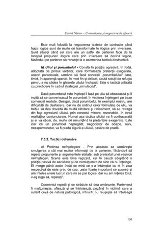 Costel Nistor – Comunicare şi negociere în afaceri
Este mult folosită la negocierea textelor de contracte când
fraze logice sunt de multe ori transformate în ilogice prin inversare.
Sunt situaţii când cel care are un astfel de partener face de la
început propuneri ilogice care prin inversare să devină logice,
făcându-l pe partener să renunţe la o asemenea tactică destructivă.
h) Uliul şi porumbelul - Constă în poziţia agresivă, în forţă,
adoptată de primul vorbitor, care formulează pretenţii exagerate,
uneori paradoxale, urmând să facă concesii „porumbelului" care,
timid, în aparenţă speriat, în mod fin şi delicat, caută soluţii de refugiu
pentru a nu cădea în ghiarele uliului închipuit. Este o tactică utilizată
cu precădere în cadrul strategiei „simulacrul".
Dacă porumbelul este înţelept îl lasă pe uliu să obosească şi îl
invită să se convertească în porumbel, în vederea înţelegerii pe baze
comercial realiste. Desigur, dacă porumbelul, în exemplul nostru, are
dificultăţi de desfacere, dar nu de ordinul celor formulate de uliu, va
trebui să dea dovadă de multă răbdare şi rafinament, să se retragă
din faţa agresiunii uliului, prin concesii minore, rezonabile, în tonul
realităţilor conjuncturale. Numai aşa tactica uliului va fi contracarată
şi el va obosi, de. multe ori renunţând la pretenţiile exagerate. Este
clar că un porumbel nepregătit, negociator de ocazie, naiv,
neexperminetat, va fi pradă sigură a uliului, pasăre de pradă.
7.3.2. Tactici defensive
a) Pretinsa neînţelegere - Prin aceasta se urmăreşte
smulgerea a cât mai multor informaţii de la partener, făcându-l să
repete propunerile şi argumentele etalate, sub pretextul unei veşnice
neînţelegeri. Scena este bine regizată, cel în cauză adoptând o
poziţie pasivă de ascultare şi de nemulţumire de sine că nu înţelege.
El merge până acolo încât se miră ce s-a întâmplat cu el în ziua
respectivă de este greu de cap: „este foarte important ce spuneţi şi
am înţeles unele lucruri care mi se par logice, dar nu am înţeles totul,
v-aş ruga să, repetaţi".
Oponentul repetă şi se străduie să dea amănunte. Partenerul
îi mulţumeşte, oftează şi se întristează, pozând în victimă care a
suferit ceva de natură patologică, întrucât nu reuşeşte să înţeleagă

136

 
