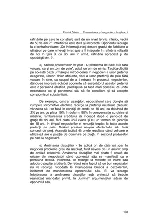 Costel Nistor – Comunicare şi negociere în afaceri
rafinăriile pe care le construiţi sunt de un nivel tehnic inferior, vechi
de 50 de ani ?". întrebarea este dură şi incorectă. Oponentul recurge
la o contraîntrebare: „Ce informaţii aveţi despre gradul de fiabilitate a
utilajelor pe care ni le-aţi livrat spre a fi integrate în rafinăria utilizată
de noi în ţara X cu doi ani în urmă, rafinărie apreciată şi de
specialiştii dv. ?'.
d) Tactica problemelor de paie - O problemă de paie este fără
valoare, ca şi un „om de paie", adică un om de nimic. Tactica clădită
pe această bază urmăreşte introducerea în negocieri a unor pretenţii
exagerate, uneori chiar absurde, deci a unor pretenţii de paie fără
valoare în sine, cu scopul de a fi retrase în procesul negocierilor,
dându-se impresia echipei oponente că susţinătorul acestor pretenţii
este o persoană elastică, predispusă sa facă mari concesii, de unde
necesitatea ca şi partenerul său să fie conciliant şi să accepte
compromisuri substanţiale.
De exemplu, contrar uzanţelor, negociatorul care doreşte să
cumpere locomotive electrice recurge la pretenţii neuzuale precum:
vânzarea să i se facă în condiţii de credit pe 10 ani, cu dobândă de
2% pe an, cu plata 10% în dolari şi 90% în compensaţie cu citrice şi
măsline, rambursarea creditului să înceapă după o perioadă de
graţie de doi ani, fără plata unui avans şi cu un termen de garanţie
de 15 ani. În timpul negocierilor el renunţă treptat la toate aceste
pretenţii de paie, făcând presiuni asupra ofertantului să-i facă
concesii de preţ. Această tactică dă unele rezultate când cel care o
utilizează are o poziţie de dominare pe piaţă, în sectorul produselor
pe care le negociază.
e) Amânarea discuţiilor - Se aplică ori de câte ori apar în
negocieri probleme greu de rezolvat, fiind nevoie de un anumit timp
de analiză colectivă. Amânarea discuţiilor mai poate fi cerută de
oricare din negociatori când oponentul său se manifestă ca o
persoană dificilă, incorectă, ce recurge la metode de iritare sau
adoptă o poziţie arbitrară. De reţinut este faptul că un bun negociator
nu va recurge niciodată la întreruperea bruscă a dezbaterilor,
indiferent de manifestarea oponentului său. El va recurge
întotdeauna la amânarea discuţiilor sub pretextul că trebuie
reanalizat mandatul primit, în „lumina" argumentelor aduse de
oponentul său.

138

 