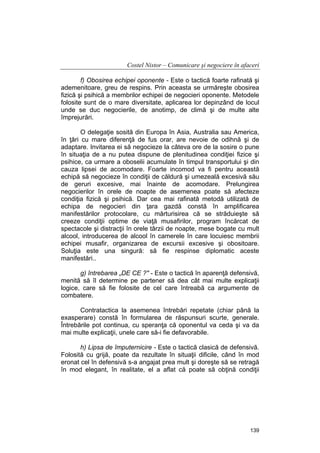 Costel Nistor – Comunicare şi negociere în afaceri
f) Obosirea echipei oponente - Este o tactică foarte rafinată şi
ademenitoare, greu de respins. Prin aceasta se urmăreşte obosirea
fizică şi psihică a membrilor echipei de negocieri oponente. Metodele
folosite sunt de o mare diversitate, aplicarea lor depinzând de locul
unde se duc negocierile, de anotimp, de climă şi de multe alte
împrejurări.
O delegaţie sosită din Europa în Asia, Australia sau America,
în ţări cu mare diferenţă de fus orar, are nevoie de odihnă şi de
adaptare. Invitarea ei să negocieze la câteva ore de la sosire o pune
în situaţia de a nu putea dispune de plenitudinea condiţiei fizice şi
psihice, ca urmare a oboselii acumulate în timpul transportului şi din
cauza lipsei de acomodare. Foarte incomod va fi pentru această
echipă să negocieze în condiţii de căldură şi umezeală excesivă său
de geruri excesive, mai înainte de acomodare. Prelungirea
negocierilor în orele de noapte de asemenea poate să afecteze
condiţia fizică şi psihică. Dar cea mai rafinată metodă utilizată de
echipa de negocieri din ţara gazdă constă în amplificarea
manifestărilor protocolare, cu mărturisirea că se străduieşte să
creeze condiţii optime de viaţă musafirilor, program încărcat de
spectacole şi distracţii în orele târzii de noapte, mese bogate cu mult
alcool, introducerea de alcool în camerele în care locuiesc membrii
echipei musafir, organizarea de excursii excesive şi obositoare.
Soluţia este una singură: să fie respinse diplomatic aceste
manifestări..
g) întrebarea „DE CE ?" - Este o tactică în aparenţă defensivă,
menită să îl determine pe partener să dea cât mai multe explicaţii
logice, care să fie folosite de cel care întreabă ca argumente de
combatere.
Contratactica la asemenea întrebări repetate (chiar până la
exasperare) constă în formularea de răspunsuri scurte, generale.
Întrebările pot continua, cu speranţa că oponentul va ceda şi va da
mai multe explicaţii, unele care să-i fie defavorabile.
h) Lipsa de împuternicire - Este o tactică clasică de defensivă.
Folosită cu grijă, poate da rezultate în situaţii dificile, când în mod
eronat cel în defensivă s-a angajat prea mult şi doreşte să se retragă
în mod elegant, în realitate, el a aflat că poate să obţină condiţii

139

 