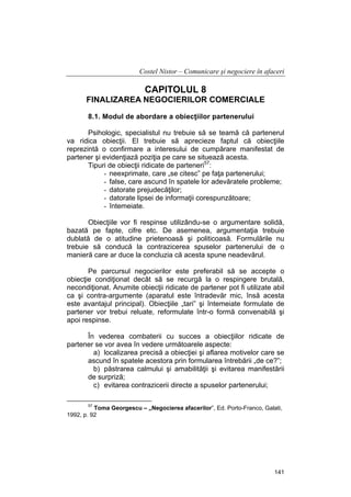 Costel Nistor – Comunicare şi negociere în afaceri

CAPITOLUL 8
FINALIZAREA NEGOCIERILOR COMERCIALE
8.1. Modul de abordare a obiecţiilor partenerului
Psihologic, specialistul nu trebuie să se teamă că partenerul
va ridica obiecţii. El trebuie să aprecieze faptul că obiecţiile
reprezintă o confirmare a interesului de cumpărare manifestat de
partener şi evidenţiază poziţia pe care se situează acesta.
Tipuri de obiecţii ridicate de parteneri57:
- neexprimate, care „se citesc” pe faţa partenerului;
- false, care ascund în spatele lor adevăratele probleme;
- datorate prejudecăţilor;
- datorate lipsei de informaţii corespunzătoare;
- întemeiate.
Obiecţiile vor fi respinse utilizându-se o argumentare solidă,
bazată pe fapte, cifre etc. De asemenea, argumentaţia trebuie
dublată de o atitudine prietenoasă şi politicoasă. Formulările nu
trebuie să conducă la contrazicerea spuselor partenerului de o
manieră care ar duce la concluzia că acesta spune neadevărul.
Pe parcursul negocierilor este preferabil să se accepte o
obiecţie condiţionat decât să se recurgă la o respingere brutală,
necondiţionat. Anumite obiecţii ridicate de partener pot fi utilizate abil
ca şi contra-argumente (aparatul este întradevăr mic, însă acesta
este avantajul principal). Obiecţiile „tari” şi întemeiate formulate de
partener vor trebui reluate, reformulate într-o formă convenabilă şi
apoi respinse.
În vederea combaterii cu succes a obiecţiilor ridicate de
partener se vor avea în vedere următoarele aspecte:
a) localizarea precisă a obiecţiei şi aflarea motivelor care se
ascund în spatele acestora prin formularea întrebării „de ce?”;
b) păstrarea calmului şi amabilităţii şi evitarea manifestării
de surpriză;
c) evitarea contrazicerii directe a spuselor partenerului;
57

Toma Georgescu – „Negocierea afacerilor”, Ed. Porto-Franco, Galati,
1992, p. 92

141

 