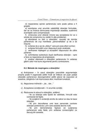 Costel Nistor – Comunicare şi negociere în afaceri
d) respectarea opiniei partenerului care poate părea a fi
greşită;
e) acordarea unei anumite valabilităţi obiecţiei formulate,
dar se va încerca diminuarea importanţei acesteia, subliniind
avantajele care compensează;
f) omisiunea unor obiecţii minore sau acceptarea lor ca o
solutie de compromis (cu cedări în alte probleme);
g) abordarea cu tact a obiecţiilor, cauzate de dorinţa
partenerului de a-şi manifesta „personalitatea” şi de a se
impune;
h) evitarea de a se da „sfaturi” care pot avea efect contrar;
i) evitarea formulării unor răspunsuri puţin analizate;
j) verificarea înţelegerii şi acceptării răspunsului de către
partener;
k) schimbarea subiectului după clarificarea obiecţiei – spre
a face ca negocierea să progreseze;
l) analiza ulterioară a obiecţiilor partenerului în vederea
găsirii celor mai bune argumente pentru contracarare.
8.2. Metode de respingere a obiecţiilor
a) Anticiparea – în cazul obiecţiilor previzibile argumentaţia
proprie poate fi organizată astfel încât să înlăture cel puţin parţial
obiecţiile partenerului dezorganizând astfel planul de expunere al
acestuia, obligându-l să improvizeze altul, insuficient analizat;
b) Negocierea indirectă – „da... dar...”
c) Acceptarea condiţionată – în anumite condiţii;
d) Reducerea la absurd a obiecţiilor, arătând:
- fie ca obiecţia este lipsită de validitate, întrucât este
contrazisă de fapte;
- fie scoţând în evidenţă erorile de calcul ce stau la baza
obiecţiei;
- fie prin dezvoltarea unei teze personale contrare
obiecţiei partenerului, prin care aceasta devine nulă;
- fie prin demonstrarea faptului că susţinerea
partenerului este falsă, prin arătarea consecinţelor ce
decurg din aceasta;

142

 