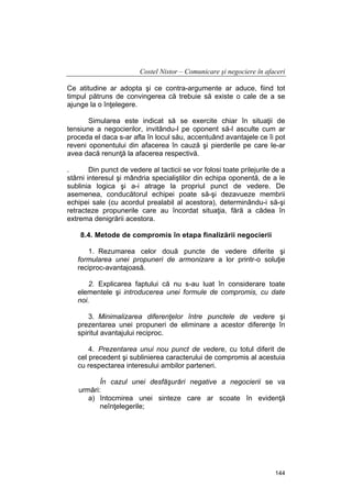 Costel Nistor – Comunicare şi negociere în afaceri
Ce atitudine ar adopta şi ce contra-argumente ar aduce, fiind tot
timpul pătruns de convingerea că trebuie să existe o cale de a se
ajunge la o înţelegere.
Simularea este indicat să se exercite chiar în situaţii de
tensiune a negocierilor, invitându-l pe oponent să-l asculte cum ar
proceda el daca s-ar afla în locul său, accentuând avantajele ce îi pot
reveni oponentului din afacerea în cauză şi pierderile pe care le-ar
avea dacă renunţă la afacerea respectivă.
.
Din punct de vedere al tacticii se vor folosi toate prilejurile de a
stârni interesul şi mândria specialiştilor din echipa oponentă, de a le
sublinia logica şi a-i atrage la propriul punct de vedere. De
asemenea, conducătorul echipei poate să-şi dezavueze membrii
echipei sale (cu acordul prealabil al acestora), determinându-i să-şi
retracteze propunerile care au încordat situaţia, fără a cădea în
extrema denigrării acestora.
8.4. Metode de compromis în etapa finalizării negocierii
1. Rezumarea celor două puncte de vedere diferite şi
formularea unei propuneri de armonizare a lor printr-o soluţie
reciproc-avantajoasă.
2. Explicarea faptului că nu s-au luat în considerare toate
elementele şi introducerea unei formule de compromis, cu date
noi.
3. Minimalizarea diferenţelor între punctele de vedere şi
prezentarea unei propuneri de eliminare a acestor diferenţe în
spiritul avantajului reciproc.
4. Prezentarea unui nou punct de vedere, cu totul diferit de
cel precedent şi sublinierea caracterului de compromis al acestuia
cu respectarea interesului ambilor parteneri.
În cazul unei desfăşurări negative a negocierii se va
urmări:
a) întocmirea unei sinteze care ar scoate în evidenţă
neînţelegerile;

144

 