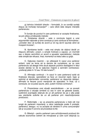 Costel Nistor – Comunicare şi negociere în afaceri
g) tehnica întrebării directe – formulată „în ce condiţii sunteţi
dispus să încheiaţi tranzacţia?” – care oferă date despre intenţiile
partenerului.
În funcţie de punctul în care partenerul ar accepta finalizarea,
se pot utiliza următoarele metode:
A. Întrebarea directă – este o concluzie logică a unei
argumentări raţionale şi bine conduse şi care conduce la formularea :
„consider deci că sunteţi de acord şi vă rog să-mi spuneţi când să
începem livrarea”;
B. Aprobarea tacită – este mai simplu de obţinut decât un
răspuns afirmativ; uneori, o simplă înclinare a capului, un mormăit
sau o tăcere semnifică un acord a spuselor specialistului; metoda
este simplă dar eficace, însă, momentul va trebui ales cu grijă;
C. Opţiunea maximă – se utilizează în cazul unui partener
ezitant, care se teme să ia decizia de cumpărare; se va cere
partenerului să aleagă între două aspecte pozitive distrăgând în felul
acesta atenţia lui de la opţiunea majoră a semnării contractului:
„preferaţi plata în 12 sau 18 rate lunare?”;
D. Afirmaţia continuă – în cazul în care partenerul ezită să
finalizeze discuţia, specialistul va face un rezumat rapid, logic şi
optimist al elementelor convenite; partenerul va răspunde desigur,
afirmativ la fiecare punct menţionat de specialist; în final, ca o
concluzie, se va putea spune „deci, putem încheia contractul”;
E. Prezentarea unei situaţii asemănătoare – se va povesti
partenerului o situaţie similară cu cea în care se găseste acesta,
subliniind avantajele obţinute de un alt partener de pe o alta piaţă
sau pierderile suferite de un alt partener prin neachiziţionarea
produsului;
F. Referinţele – se va prezenta partenerului o listă cât mai
lungă de parteneri importanţi, a căror satisfacţie poate fi probată;
partenerul, desigur, nu va accepta să rămână în urma concurenţilor
săi şi va putea fi convins să procedeze la fel;
G. Bilanţul – pentru parteneri care achiziţionează produsul din
calcule economice extrem de minuţioase şi care sunt obişnuiţi cu

146

 