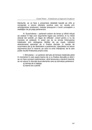 Costel Nistor – Comunicare şi negociere în afaceri
bilanţurile, se va face o prezentare detaliată bazată pe cifre şi
comparaţii, a tuturor efectelor pozitive care vor rezulta prin
achiziţionarea produsului; metoda presupune o bună cunoaştere a
realităţilor de pe piaţa partenerului;
H. Surprinderea – partenerii extrem de tenaci şi dificili refuză
să cedeze în faţa unor argumente logice sau emotive; ei nu ridică
obiecţii dar solicită „un răgaz de reflecţie”, uneori pentru a nu da
impresia că cedează; în acest caz se va simula întreruperea
tratativelor prin strângerea hârtiilor de pe masă, indicând
abandonarea speranţei de a finaliza discuţia; în reacţia de
surprindere dar şi de destindere a partenerului, specialistul va aduce
argumentul ţinut în rezervă, pe care l-a omis intenţionat, de la care
poate rezulta finalizarea propriu-zisă;
I. Stimularea – un partener abil ştie să treneze tratativele până
în momentul în care apare teama de a nu finaliza discuţiile şi când i
se vor face concesii suplimentare; când tensiunea a devenit maximă,
se vor aduce în discuţie două elemente care sa stimuleze partenerul:
a) dorinţa de a câştiga;
b) teama de a pierde.

147

 