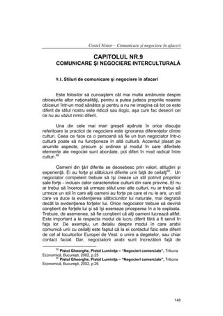 Costel Nistor – Comunicare şi negociere în afaceri

CAPITOLUL NR.9
COMUNICARE ŞI NEGOCIERE INTERCULTURALĂ
9.1. Stiluri de comunicare şi negociere în afaceri
Este folositor să cunoaştem cât mai multe amănunte despre
obiceiurile altor naţionalităţi, pentru a putea judeca propriile noastre
obiceiuri într-un mod sănătos şi pentru a nu ne imagina că tot ce este
diferit de stilul nostru este ridicol sau ilogic, aşa cum fac deseori cei
ce nu au văzut nimic diferit.
Una din cele mai mari greşeli apărute în orice discuţie
referitoare la practicii de negociere este ignorarea diferenţelor dintre
culturi. Ceea ce face ca o persoană să fie un bun negociator într-o
cultură poate să nu funcţioneze în altă cultură. Accentul plasat pe
anumite aspecte, precum şi ordinea şi modul în care diferitele
elemente ale negociei sunt abordate, pot diferi în mod radical între
culturi.59
Oameni din ţări diferite se deosebesc prin valori, atitudini şi
experienţă. Ei au forţe şi slăbiciuni diferite unii faţă de ceilalţi60. Un
negociator competent trebuie să îşi creeze un stil potrivit propriilor
sale forţe - inclusiv celor caracteristice culturii din care provine. El nu
ar trebui să încerce să urmeze stilul unei alte culturi, nu ar trebui să
urmeze un stil în care alţi oameni au forţe pe care el nu le are, un stil
care va duce la evidenţierea slăbiciunilor lui naturale, mai degrabă
decât la evidenţierea forţelor lui. Orice negociator trebuie să devină
conştient de forţele lui şi să îşi exerseze priceperea în a le exploata.
Trebuie, de asemenea, să fie conştient că alţi oameni lucrează altfel.
Este important a le respecta modul de lucru diferit fără a fi servil în
faţa lor. De exemplu, un detaliu despre modul în care arabii
comunică unii cu ceilalţi este faptul că la ei contactul fizic este diferit
de cel al locuitorilor Europei de Vest: o unire a degetelor, sau chiar
contact facial. Dar, negociatorii arabi sunt încrezători faţă de
59

Pistol Gheorghe, Pistol Luminiţa – “Negocieri comerciale”, Tribuna
Economică, Bucureşti, 2002, p.25
60
Pistol Gheorghe, Pistol Luminiţa – “Negocieri comerciale”, Tribuna
Economică, Bucureşti, 2002, p.26

148

 