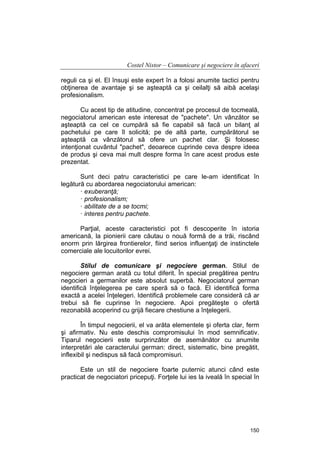 Costel Nistor – Comunicare şi negociere în afaceri
reguli ca şi el. El însuşi este expert în a folosi anumite tactici pentru
obţinerea de avantaje şi se aşteaptă ca şi ceilalţi să aibă acelaşi
profesionalism.
Cu acest tip de atitudine, concentrat pe procesul de tocmeală,
negociatorul american este interesat de "pachete". Un vânzător se
aşteaptă ca cel ce cumpără să fie capabil să facă un bilanţ al
pachetului pe care îl solicită; pe de altă parte, cumpărătorul se
aşteaptă ca vânzătorul să ofere un pachet clar. Şi folosesc
intenţionat cuvântul "pachet", deoarece cuprinde ceva despre ideea
de produs şi ceva mai mult despre forma în care acest produs este
prezentat.
Sunt deci patru caracteristici pe care le-am identificat în
legătură cu abordarea negociatorului american:
· exuberanţă;
· profesionalism;
· abilitate de a se tocmi;
· interes pentru pachete.
Parţial, aceste caracteristici pot fi descoperite în istoria
americană, la pionierii care căutau o nouă formă de a trăi, riscând
enorm prin lărgirea frontierelor, fiind serios influenţaţi de instinctele
comerciale ale locuitorilor evrei.
Stilul de comunicare şi negociere german. Stilul de
negociere german arată cu totul diferit. În special pregătirea pentru
negocieri a germanilor este absolut superbă. Negociatorul german
identifică înţelegerea pe care speră să o facă. El identifică forma
exactă a acelei înţelegeri. Identifică problemele care consideră că ar
trebui să fie cuprinse în negociere. Apoi pregăteşte o ofertă
rezonabilă acoperind cu grijă fiecare chestiune a înţelegerii.
În timpul negocierii, el va arăta elementele şi oferta clar, ferm
şi afirmativ. Nu este deschis compromisului în mod semnificativ.
Tiparul negocierii este surprinzător de asemănător cu anumite
interpretări ale caracterului german: direct, sistematic, bine pregătit,
inflexibil şi nedispus să facă compromisuri.
Este un stil de negociere foarte puternic atunci când este
practicat de negociatori pricepuţi. Forţele lui ies la iveală în special în

150

 