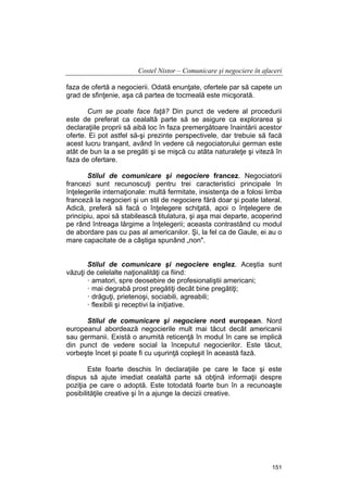 Costel Nistor – Comunicare şi negociere în afaceri
faza de ofertă a negocierii. Odată enunţate, ofertele par să capete un
grad de sfinţenie, aşa că partea de tocmeală este micşorată.
Cum se poate face faţă? Din punct de vedere al procedurii
este de preferat ca cealaltă parte să se asigure ca explorarea şi
declaraţiile proprii să aibă loc în faza premergătoare înaintării acestor
oferte. Ei pot astfel să-şi prezinte perspectivele, dar trebuie să facă
acest lucru tranşant, având în vedere că negociatorului german este
atât de bun la a se pregăti şi se mişcă cu atâta naturaleţe şi viteză în
faza de ofertare.
Stilul de comunicare şi negociere francez. Negociatorii
francezi sunt recunoscuţi pentru trei caracteristici principale în
înţelegerile internaţionale: multă fermitate, insistenţa de a folosi limba
franceză la negocieri şi un stil de negociere fără doar şi poate lateral.
Adică, preferă să facă o înţelegere schiţată, apoi o înţelegere de
principiu, apoi să stabilească titulatura, şi aşa mai departe, acoperind
pe rând întreaga lărgime a înţelegerii; aceasta contrastând cu modul
de abordare pas cu pas al americanilor. Şi, la fel ca de Gaule, ei au o
mare capacitate de a câştiga spunând „non".
Stilul de comunicare şi negociere englez. Aceştia sunt
văzuţi de celelalte naţionalităţi ca fiind:
· amatori, spre deosebire de profesionaliştii americani;
· mai degrabă prost pregătiţi decât bine pregătiţi;
· drăguţi, prietenoşi, sociabili, agreabili;
· flexibili şi receptivi la iniţiative.
Stilul de comunicare şi negociere nord european. Nord
europeanul abordează negocierile mult mai tăcut decât americanii
sau germanii. Există o anumită reticenţă în modul în care se implică
din punct de vedere social la începutul negocierilor. Este tăcut,
vorbeşte încet şi poate fi cu uşurinţă copleşit în această fază.
Este foarte deschis în declaraţiile pe care le face şi este
dispus să ajute imediat cealaltă parte să obţină informaţii despre
poziţia pe care o adoptă. Este totodată foarte bun în a recunoaşte
posibilităţile creative şi în a ajunge la decizii creative.

151

 