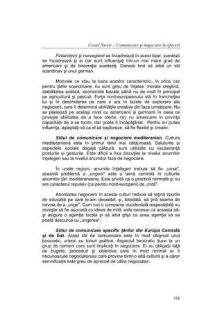 Costel Nistor – Comunicare şi negociere în afaceri
Finlandezii şi norvegienii se încadrează în acest tipar; suedezii
se încadrează şi ei dar sunt influenţaţi într-un mai mare grad de
americani şi de birocraţia suedeză. Danezii tind să aibă un stil
scandinav şi unul german.
Motivele ce stau la baza acestor caracteristici, în orice caz
pentru ţările scandinave, nu sunt greu de înţeles: morala creştină,
stabilitatea politică, economiile bazate până nu de mult în principal
pe agricultură şi pescuit. Forţa nord-europeanului stă în francheţea
lui şi în deschiderea pe care o are în fazele de explorare ale
negocierii, care îi determină abilităţile creative din faza următoare. Nu
se plasează pe acelaşi nivel cu americanii şi germanii în ceea ce
priveşte abilitatea de a face oferte, nici cu americanii în privinţa
capacităţii de a se tocmi, dar poate fi încăpăţânat. Pentru a-l putea
influenţa, aşteptaţi-vă ca el să exploreze, să fie flexibil şi creativ.
Stilul de comunicare şi negociere mediteranian. Cultura
mediteraniană este în primul rând mai călduroasă. Saluturile şi
aspectele sociale degajă căldură, sunt utilizate cu exuberanţă
posturile şi gesturile. Este dificil a fixa discuţiile la nivelul anumitor
înţelegeri sau la nivelul anumitor faze de negociere.
În unele regiuni, anumite înţelegeri trebuie să fie „unse",
această problemă a „ungerii" este o temă centrală în culturile
anumitor ţări mediteraneene. Este privită ca o practică normală şi nu
are caracterul repulsiv (ca pentru nord-europeni) de „mită".
Abordarea negocierii în aceste culturi trebuie să reţină tipurile
de educaţie pe care le-am deosebit; şi, totodată, să ţină seama de
nevoia de a „unge". Cum nici o companie occidentală respectabilă nu
doreşte să fie asociată cu ideea de mită, este necesar ca aceasta săşi asigure o agenţie locală şi să aibă grijă ca acea agenţie să se
poată descurca cu „ungerea".
Stilul de comunicare specific ţărilor din Europa Centrală
şi de Est. Acest stil de comunicare este în mod obişnuit unul
birocratic, uneori cu tonuri politice. Aspectul birocratic duce la un
grup de oameni care sunt implicaţi în negociere. Ei au obligaţii faţă
de bugete, proceduri şi obiective care în mod normal ar fi
necunoscute negociatorului care provine dintr-o altă cultură şi a căror
semnificaţie este greu de apreciat de către negociator.

152

 