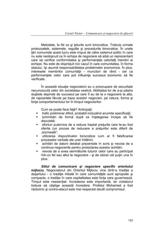 Costel Nistor – Comunicare şi negociere în afaceri
Metodele, la fel ca şi ţelurile sunt birocratice. Trebuie urmate
protocoalele, sistemele, regulile şi procedurile birocratice. În unele
ţări comuniste acest lucru este impus de către sistemul politic în care
nu este neobişnuit ca în echipa de negociere să aibă un reprezentant
care să verifice conformitatea şi performanţele celorlalţi membri ai
echipei. Nu este de dispreţuit nici cazul în care comunitatea, în forma
statului, îşi asumă responsabilitatea problemelor economice. În plus,
interesele membrilor comunităţii - muncitori de rând - cer ca
performanţele celor care pot influenţa succesul economic să fie
verificate.
În această situaţie negociatorii au o preocupare de securitate
necunoscută celor din societatea vestică. Abilitatea lor de a-şi păstra
slujbele depinde de succesul pe care îl au de la o negociere la alta,
de rapoartele făcute pe baza acestor negocieri, pe natura, forma şi
forţa comportamentului lor în timpul negocierilor.
Cum se poate face faţă? Anticipaţi:
trafic preliminar dificil, probabil incluzând anumite specificaţii;
schimbări de formă după ce înţelegerea începe să fie
discutată;
eforturi puternice de a reduce treptat preţurile care le-au fost
oferite (un proces de reducere a preţurilor este diferit de
„tocmeală";
utilizarea dispozitivelor birocratice cum ar fi falsificarea
proceselor verbale ale unei întâlniri;
achitări de datorii detaliat prezentate în scris şi nevoia de a
continua negocierile pentru proiectarea acestor achitări;
nevoia de a avea semnăturile tuturor celor care au participat
într-un fel sau altul la negociere - şi de obicei cel puţin una în
plus.
Stilul de comunicare şi negociere specific orientului
mijlociu. Negociatorul din Orientul Mijlociu vine dintr-o tradiţie a
deşertului - o tradiţie tribală în care comunităţile sunt apropiate şi
compacte, o tradiţie în care ospitalitatea este forţa care guvernează.
Timpul este neesenţial: încrederea este importantă, iar vizitatorul
trebuie să câştige această încredere. Profetul Mohamed a fost
războinic şi contra-atacul este mai respectat decât compromisul.

153

 