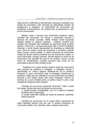 Costel Nistor – Comunicare şi negociere în afaceri
etape precum codificarea şi decodificarea, presupune existenţa unor
canale de transmitere, este influenţat de dependenţa modului de
recepţionare a mesajului, de deprinderile de comunicare ale
emitentului şi destinatarului, de contextul fizic şi psihosocial în care
are loc comunicarea.
Mesajul poate fi transmis prin intermediul limbajului verbal,
neverbal sau paraverbal. Se impune o prezentare succintă a
fiecăruia din aceste concepte. Astfel, limbajul verbal reprezintă
limbajul realizat cu ajutorul cuvintelor. Limbajul neverbal este
limbajul care foloseşte altă modalitate de exprimare decât cuvântul
(gesturi, mimică etc.). Limbajul paraverbal este o formă a limbajului
neverbal, o formă vocală reprezentată de tonalitatea şi inflexiunile
vocii, ritmul de vorbire, modul de accentuare a cuvintelor, pauzele
dintre cuvinte, ticurile verbale. În cadrul procesului de comunicare
realizat de fiecare individ, ponderea cea mai importantă o deţine, în
mod surprinzător, limbajul neverbal, datorită faptului că acest tip de
comunicare este deosebit de subtil şi de complex, având un grad
redus de conştientizare. Limbajul neverbal este urmat de cel
paraverbal şi apoi de către limbajul verbal.
Feedback-ul în cadrul acestui oricărui model de comunicare
este procesul de verificare a mesajelor, a întelegerii corecte a
semnificaţiei lor. Pentru obţinere feedback-ului de la primitorul
mesajului în cazul comunicării orale se foloseşte chestionarea şi
parafraza. Calea cea mai utilizată de a avea confirmarea că mesajul
transmis a fost înteles corect este totuşi întrebarea. Indivizii au
tendinţa de a pune întrebări pentru a verifica modul în care a fost
recepţionat mesajul de către receptor.
Canalele de comunicare reprezintă "drumurile", "căile" urmate
de mesaje. Există două tipuri de canale de comunicare:
1. canale formale, prestabilitate, cum ar fi sistemul canalelor
ierarhice dintr-o organizaţie;
2. canale neformale stabilite pe relaţii de prietenie, preferinţe,
interes personal.
Canalele de comunicare au un suport tehnic reprezentat de
toate mijloacele tehnice care pot veni în sprijinul procesului de
comunicare: telefon, fax, calculator, telex, mijloace audio-video.

10

 