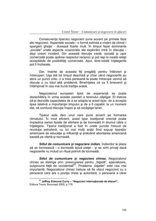 Costel Nistor – Comunicare şi negociere în afaceri
Consecvenţa tiparului negocierii pune accent pe primele faze
ale negocierii. Aspectele sociale - o formă extinsă a creării de climat /
spargerii gheţei - durează foarte mult. În timpul fazei dominante
„sociale" unele aspecte ocazionale ale explorării intră în discuţie deşi uneori incident. Din această discuţie vastă, socială şi uşor
comercială poate apărea respectul reciproc şi pot ieşi la iveală relaţii
acceptabile de posibilităţi comerciale. Apoi, dintr-odată înţelegerile
pot fi încheiate.
Dar, înainte de aceasta fiţi pregătiţi pentru întârzieri şi
întreruperi. Uşa stă tot timpul deschisă şi chiar când negocierile au
atins un punct critic, o a treia persoană le poate întrerupe venind să
discute o cu totul altă problemă. Bineînţeles că va fi binevenit şi
întâmpinat în cea mai bună tradiţie arabă.
Negociatorul european lipsit de experienţă se poate
dezechilibra în urma acestei pierderi a terenului câştigat. El trebuie
să-şi dezvolte capacitatea de a se adapta la acest tipar, de a accepta
lipsa relativă a importanţei timpului şi de a fi capabil, la un moment
dat, să conducă discuţia înapoi şi să recâştige teren.
Tiparul este deci unul care pune accent pe formarea
climatului. În mod eficient, acest tipar tradiţional oriental poate
împiedica serios fazele de ofertare şi de tocmeală în drumul către o
înţelegere. Tiparul tradiţional a fost în unele puncte înlocuit de
revoluţia petrolieră, cu tot mai mulţi arabi fiind expuşi tiparelor
americane de educaţie şi influenţă şi preluând abordarea americană
bazată pe ofertă şi tocmeală.
Stilul de comunicare şi negociere indian. Indienilor le place
să se tocmească - o tocmeală tipică pieţei - şi se simt privaţi dacă
negocierile nu includ un ritual potrivit de tocmeală.
Stilul de comunicare şi negociere chinez. Negociatorul
chinez se distinge prin: preocuparea pentru „faţadă", specializare,
suspiciune faţă de occidentali63. Problema „faţadei" este cea mai
importantă. Negociatorul chinez trebuie să fie văzut negociind cu o
persoană care are o poziţie cheie şi autoritară, o persoană a cărei
63

Jeffrey Edmund Curry – “Negocieri internaţionale de afaceri”,
Editura Teora, Bucureşti 2000, p.178

154

 