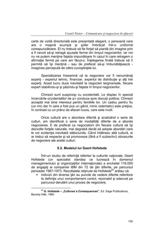 Costel Nistor – Comunicare şi negociere în afaceri
carte de vizită directorială este prezentată elegant, o persoană care
are o maşină scumpă şi şofer îmbrăcat într-o uniformă
corespunzătoare. El nu trebuie să fie forţat să piardă din imagine prin
a fi nevoit să-şi retragă spusele ferme din timpul negocierilor, iar noi
nu ne putem menţine faţada impunătoare în cazul în care retragem o
afirmaţie fermă pe care am făcut-o. Înţelegerea finală trebuie să îi
permită să îşi menţină - sau de preferat să-şi îmbunătăţească imaginea percepută de către cunoştinţele lui.
Specializarea înseamnă că la negociere vor fi nenumăraţi
experţi - expertul tehnic, financiar, expertul de distribuţie şi alţi trei
experţi. Acest lucru duce inevitabil la negocieri tergiversate, fiecare
expert stabilindu-şi şi păzindu-şi faţada în timpul negocierilor.
Chinezii sunt suspicioşi cu occidentalii. Le displac în special
încercările occidentalilor de a-i conduce spre discuţii politice. Chinezii
acceptă mai bine interesul pentru familiile lor. Un cadou pentru fiu
(un mic dar în care a fost pus un gând, nimic ostentativ) este preţios,
în contrast cu un prânz de afaceri luxos, care este inutil.
Orice cultură are o abordare diferită şi analizând o serie de
culturi, am identificat o serie de modalităţi diferite de a aborda
negocierea. E de preferat ca negociatorii din fiecare cultură să îşi
dezvolte forţele naturale, mai degrabă decât să adopte abordări care
le vor evidenţia inevitabil slăbiciunile. Când întâlnesc altă cultură, ei
ar trebui să respecte şi să promoveze (fără a fi subiectivi) obiceiurile
de negociere ale acelei culturi.
9.2. Modelul lui Geert Hofstede
Într-un studiu de referinţă referitor la culturile naţionale, Geert
Hofstede (un specialist olandez ce lucrează în domeniul
managementului şi organizaţiilor internaţionale) a anchetat 116.000
de angajaţi ai companiei IBM din 72 de ţări diferite, pe parcursul
perioadei 1967-1973. Rezultatele obţinute de Hofstede64 arătau că:
indivizii din diverse ţări au puncte de vedere diferite referitore
la definiţia unui comportament corect, rezonabil şi adecvat pe
parcursul derulării unui proces de negociere;
64

G. Hofstede – „Cultures`s Consequences”, Ed. Sage Publications,
Beverly Hills, 1980

155

 