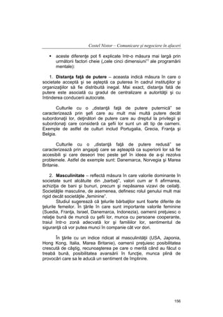 Costel Nistor – Comunicare şi negociere în afaceri
aceste diferenţe pot fi explicate într-o măsura mai largă prin
următorii factori cheie („cele cinci dimensiuni”) ale programării
mentale):
1. Distanţa faţă de putere – aceasta indică măsura în care o
societate acceptă şi se aşteptă ca puterea în cadrul instituţiilor şi
organizaţiilor să fie distribuită inegal. Mai exact, distanţa fată de
putere este asociată cu gradul de centralizare a autorităţii şi cu
întinderea conducerii autocrate.
Culturile cu o „distanţă faţă de putere puternică” se
caracterizează prin şefi care au mult mai multă putere decât
subordonaţii lor, deţinători de putere care au dreptul la privilegii şi
subordonaţi care consideră ca şefii lor sunt un alt tip de oameni.
Exemple de astfel de culturi includ Portugalia, Grecia, Franţa şi
Belgia.
Culturile cu o „distanţă faţă de putere redusă” se
caracterizează prin angajaţi care se aşteaptă ca superiorii lor să fie
accesibili şi care deseori trec peste şef în ideea de a-şi rezolva
problemele. Astfel de exemple sunt: Danemarca, Norvegia şi Marea
Britanie.
2. Masculinitate – reflectă măsura în care valorile dominante în
societate sunt alcătuite din „barbaţi”, valori cum ar fi afirmarea,
achiziţia de bani şi bunuri, precum şi nepăsarea vizavi de ceilalţi.
Societăţile masculine, de asemenea, definesc rolul genului mult mai
rigid decât societăţile „feminine”.
Studiul sugerează că ţelurile bărbaţilor sunt foarte diferite de
ţelurile femeilor. În ţările în care sunt importante valorile feminine
(Suedia, Franţa, Israel, Danemarca, Indonezia), oamenii preţuiesc o
relaţie bună de muncă cu şefii lor, munca cu persoane cooperante,
traiul într-o zonă adecvată lor şi familiilor lor, sentimentul de
siguranţă că vor putea munci în companie cât vor dori.
În ţările cu un indice ridicat al masculinităţii (USA, Japonia,
Hong Kong, Italia, Marea Britanie), oamenii preţuiesc posibilitatea
crescută de câştig, recunoaşterea pe care o merită când au făcut o
treabă bună, posibilitatea avansării în funcţie, munca plină de
provocări care sa le aducă un sentiment de împlinire.

156

 
