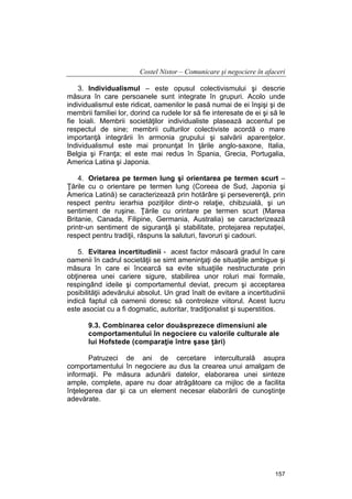 Costel Nistor – Comunicare şi negociere în afaceri
3. Individualismul – este opusul colectivismului şi descrie
măsura în care persoanele sunt integrate în grupuri. Acolo unde
individualismul este ridicat, oamenilor le pasă numai de ei înşişi şi de
membrii familiei lor, dorind ca rudele lor să fie interesate de ei şi să le
fie loiali. Membrii societăţilor individualiste plasează accentul pe
respectul de sine; membrii culturilor colectiviste acordă o mare
importanţă integrării în armonia grupului şi salvării aparenţelor.
Individualismul este mai pronunţat în ţările anglo-saxone, Italia,
Belgia şi Franţa; el este mai redus în Spania, Grecia, Portugalia,
America Latina şi Japonia.
4. Orietarea pe termen lung şi orientarea pe termen scurt –
Ţările cu o orientare pe termen lung (Coreea de Sud, Japonia şi
America Latină) se caracterizează prin hotărâre şi perseverenţă, prin
respect pentru ierarhia poziţiilor dintr-o relaţie, chibzuială, şi un
sentiment de ruşine. Ţările cu orintare pe termen scurt (Marea
Britanie, Canada, Filipine, Germania, Australia) se caracterizează
printr-un sentiment de siguranţă şi stabilitate, protejarea reputaţiei,
respect pentru tradiţii, răspuns la saluturi, favoruri şi cadouri.
5. Evitarea incertitudinii - acest factor măsoară gradul în care
oamenii în cadrul societăţii se simt ameninţaţi de situaţiile ambigue şi
măsura în care ei încearcă sa evite situaţiile nestructurate prin
obţinerea unei cariere sigure, stabilirea unor roluri mai formale,
respingând ideile şi comportamentul deviat, precum şi acceptarea
posibilităţii adevărului absolut. Un grad înalt de evitare a incertitudinii
indică faptul că oamenii doresc să controleze viitorul. Acest lucru
este asociat cu a fi dogmatic, autoritar, tradiţionalist şi superstitios.
9.3. Combinarea celor douăsprezece dimensiuni ale
comportamentului în negociere cu valorile culturale ale
lui Hofstede (comparaţie între şase ţări)
Patruzeci de ani de cercetare interculturală asupra
comportamentului în negociere au dus la crearea unui amalgam de
informaţii. Pe măsura adunării datelor, elaborarea unei sinteze
ample, complete, apare nu doar atrăgătoare ca mijloc de a facilita
înţelegerea dar şi ca un element necesar elaborării de cunoştinţe
adevărate.

157

 