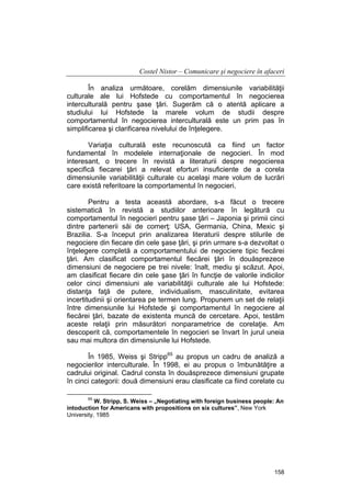 Costel Nistor – Comunicare şi negociere în afaceri
În analiza următoare, corelăm dimensiunile variabilităţii
culturale ale lui Hofstede cu comportamentul în negocierea
interculturală pentru şase ţări. Sugerăm că o atentă aplicare a
studiului lui Hofstede la marele volum de studii despre
comportamentul în negocierea interculturală este un prim pas în
simplificarea şi clarificarea nivelului de înţelegere.
Variaţia culturală este recunoscută ca fiind un factor
fundamental în modelele internaţionale de negocieri. În mod
interesant, o trecere în revistă a literaturii despre negocierea
specifică fiecarei ţări a relevat eforturi insuficiente de a corela
dimensiunile variabilităţii culturale cu acelaşi mare volum de lucrări
care există referitoare la comportamentul în negocieri.
Pentru a testa această abordare, s-a făcut o trecere
sistematică în revistă a studiilor anterioare în legătură cu
comportamentul în negocieri pentru şase ţări – Japonia şi primii cinci
dintre partenerii săi de comerţ: USA, Germania, China, Mexic şi
Brazilia. S-a început prin analizarea literaturii despre stilurile de
negociere din fiecare din cele şase ţări, şi prin urmare s-a dezvoltat o
înţelegere completă a comportamentului de negociere tipic fiecărei
ţări. Am clasificat comportamentul fiecărei ţări în douăsprezece
dimensiuni de negociere pe trei nivele: înalt, mediu şi scăzut. Apoi,
am clasificat fiecare din cele şase ţări în funcţie de valorile indicilor
celor cinci dimensiuni ale variabilităţii culturale ale lui Hofstede:
distanţa faţă de putere, individualism, masculinitate, evitarea
incertitudinii şi orientarea pe termen lung. Propunem un set de relaţii
între dimensiunile lui Hofstede şi comportamentul în negociere al
fiecărei ţări, bazate de existenta muncă de cercetare. Apoi, testăm
aceste relaţii prin măsurători nonparametrice de corelaţie. Am
descoperit că, comportamentele în negocieri se învart în jurul uneia
sau mai multora din dimensiunile lui Hofstede.
În 1985, Weiss şi Stripp65 au propus un cadru de analiză a
negocierilor interculturale. În 1998, ei au propus o îmbunătăţire a
cadrului original. Cadrul consta în douăsprezece dimensiuni grupate
în cinci categorii: două dimensiuni erau clasificate ca fiind corelate cu
65

W. Stripp, S. Weiss – „Negotiating with foreign business people: An
intoduction for Americans with propositions on six cultures”, New York
University, 1985

158

 