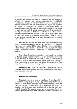 Costel Nistor – Comunicare şi negociere în afaceri
un model sau concept general de negociere; trei dimensiuni se
refereau la aspecte ale rolurilor negociatorului; mentalitaţile
negociatorului corelate cu interacţiunile în negocieri erau cuprinse de
încă trei dimensiuni, alte trei dimensiuni erau legate de aspectele
procesului de negociere; în sfârşit, o dimensiune legată de
rezultatele negocierii. Cu toate că acest cadru original a fost propus
în urmă cu mai mult de cinsprezece ani, până în prezent nici o
investigaţie empirică a valabilităţii ei nu a fost publicată. Probabil unul
dintre motivele pentru care cadrul nu a fost validat empiric este acela
că un anumit număr de dimensiuni au încorporat concepte care nu
au fost reciproc exclusive sau nu au putut fi urmărite de-a lungul unei
scale bipolare.
Prin contrast, lucrările efectuate pentru confirmarea valabilităţii
studiului lui Hofstede referitor la valorile culturale sunt numeroase,
cuprinzând mai mult de 1500 articole publicate. În mod surprinzăator,
puţine dintre aceste studii au încercat să structureze informaţiile
despre diferenţele culturale referitoare la comportamentele în
negocieri.
În următoarele secţiuni, prezentăm o îmbunatăţire a studiului
lui Weiss şi Stripp. Fiecare dimensiune, a fost remodelată astfel încat
să se potrivească unei scale bipolare. În plus, consultându-l pe
Weiss am căutat să ancorăm mai ferm aceste dimensiuni în literatura
despre negociere şi comunicare rămânând în acelaşi timp fideli
scopurilor şi conţinutului cadrului original.
Conceptul de bază al negocierii: distributiv versus
integrant. Această dimensiune se referă la modul cum vede fiecare
parte procesul negocierii.
Perspectiva distributivă
Negociatorii din ţările care se încadrează în acest profil cred
că există un câştigător şi un învins. Negociatorii fac o abordare dură
căutând să împlinească numai ţelurile şi interesele proprii pentru a-şi
maximiza profitul. Scopul este de a determina partenerul de
negociere sa-şi schimbe atât atitudinea cât şi poziţia, lucru care
poate fi îndeplinit fie folosind ameninţări şi promisiuni fie printr-o
atitudine politicoasă şi neutrăa. Atmosfera poate fi combativă sau

159

 
