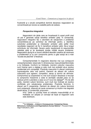 Costel Nistor – Comunicare şi negociere în afaceri
frustrantă şi o ţinută competitivă domină deoarece negociatorii se
concentrează pe nevoia ca cealaltă parte să cedeze.
Perspectiva Integrativă
Negociatorii din ţările care se încadrează în acest profil cred
că pot fi generate soluţii benefice ambelor părţi. În consecinţă,
negociatorii integrativi fac o abordare de soluţionare a problemei
concentrându-se pe schimbul de informaţii pentru a identifica
substratul problemelor şi intereselor ambelor părţi astfel încat
rezultatele negocierii să fie în beneficiul ambelor părţi. De-a lungul
schimbului de informaţiii, fiecare parte reacţioneză la argumentele
celeilate părţi şi îşi ajustează poziţia initială asupra problemei.
Negociatorii ajung la un acord utilizând abordări creative de rezolvare
a problemelor şi nu prin compromis pentru a găsi soluţii de a mări
“bucata de placintă” a fiecăruia.
Comportamentele în negociere descrise mai sus corespund
comportamentelor observate în dimensiunea masculinitate/feminitate
a lui Hofstede. Conform lui Hofstede, membrii culturilor masculine
sunt împinşi spre a câştiga şi este mult mai probabil să-şi rezolve
problemele prin competiţie. Practicile masculine în afaceri subliniază
supravieţuirea celui mai potrivit. Oamenii de afaceri din cultura
masculină sunt agresivi, competitivi, decişi şi dornici de afirmare.
Compromisul şi cooperarea nu mai sunt scopuri deoarece a recurge
la compromis înseamnă a ceda la dorinţele celuilalt ceea ce se
traduce printr-o pierdere a ceea ce ar fi avut de câştigat66. Pe de altă
parte, membrii culturii feminine, sunt mult mai înclinaţi să rezolve
conflictele prin soluţionarea problemelor. Practicile feminine în
afaceri pot fi cooperante. Oamenii de afaceri din cultura feminină
sunt cooperanţi, obişnuiţi să caute consensuri şi intuitivi mai degrabă
decât decişi. În consecinţă, propunem:
H1a: Ţările cu punctaj mare al indicelui masculinităţii al lui
Hofstede vor adopta un concept de bază al negocierii care
este distributiv.

66

G. Hofstede – „Culture`s Consequences: Comparing Values,
Behaviours, Institutions and Organizations Across Nations”, Thousand Oaks:
Sage Publications, 2001

160

 
