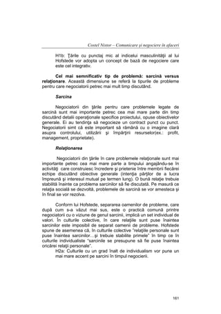 Costel Nistor – Comunicare şi negociere în afaceri
H1b: Ţările cu punctaj mic al indicelui masculinităţii al lui
Hofstede vor adopta un concept de bază de negociere care
este cel integrativ.
Cel mai semnificativ tip de problemă: sarcină versus
relaţionare. Această dimensiune se referă la tipurile de probleme
pentru care negociatorii petrec mai mult timp discutând.
Sarcina
Negociatorii din ţările pentru care problemele legate de
sarcină sunt mai importante petrec cea mai mare parte din timp
discutând detalii operaţionale specifice proiectului, opuse obiectivelor
generale. Ei au tendinţa să negocieze un contract punct cu punct.
Negociatorii simt că este important să rămână cu o imagine clară
asupra controlului, utilizării şi împărţirii resurselor(ex.: profit,
management, proprietate).
Relaţionarea
Negociatorii din ţările în care problemele relaţionale sunt mai
importante petrec cea mai mare parte a timpului angajându-se în
activităţi care construiesc încredere şi prietenie între membrii fiecărei
echipe discutând obiective generale (intenţia părţilor de a lucra
împreună şi interesul mutual pe termen lung). O bună relaţie trebuie
stabilită înainte ca problema sarcinilor să fie discutată. Pe masură ce
relaţia socială se dezvoltă, problemele de sarcină se vor amesteca şi
în final se vor rezolva.
Conform lui Hofstede, separarea oamenilor de probleme, care
după cum s-a văzut mai sus, este o practică comună printre
negociatorii cu o viziune de genul sarcinii, implică un set individual de
valori. În culturile colective, în care relaţiile sunt puse înaintea
sarcinilor este imposibil de separat oamenii de probleme. Hofstede
spune de asemenea că, în culturile colective ”relaţiile personale sunt
puse înaintea sarcinilor…şi trebuie stabilite primele” în timp ce în
culturile individualiste “sarcinile se presupune să fie puse înaintea
oricărei relaţii personale”.
H2a: Culturile cu un grad înalt de individualism vor pune un
mai mare accent pe sarcini în timpul negocierii.

161

 