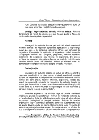 Costel Nistor – Comunicare şi negociere în afaceri
H2b: Culturile cu un grad scăzut de individualism vor pune un
mai mare accent pe relaţii în timpul negocierii.
Selecţia negociatorilor: abilităţi versus status. Această
dimensiune se referă la criteriile pe care fiecare parte le foloseşte
pentru selecţia echipei de negociatori.
Abilităţi
Managerii din culturile bazate pe realizări, când selectează
membrii echipei de negocieri apreciază aptitudinile şi experienţa,
lucruri pe care ei le consideră relevante într-un caz particular de
negociere. Exemplele de aptitudini şi experienţă includ educaţia,
cunoştinţele tehnice sau ştiinţifice, pregătirea, vocaţia realizării,
experienţa de negociere sau fluenţa în exprimare. De aceea,
echipele de negocieri din culturile bazate pe realizări pot fi formate
dintr-un număr mare de consilieri tehnici şi oameni care au
demonstrat eficienţă şi cunoştinţe despre proiectul respectiv.
Status/poziţie
Managerii din culturile bazate pe status se gândesc atent la
cine sunt candidaţii şi pe cine cunosc ei când selectează membrii
echipei de negociere. Exemplele de caracteristici relevante cuprind
familia din care provin, relaţiile influente, experienţa, vârsta sau
sexul. În consecinţă, echipele de negociere din culturile bazate pe
status, pot fi constituite in mare parte din oameni cu vechime şi poziţii
înalte, care au o mare influenţă în organizaţiile în care lucrează şi
care pot impune respect în comunitate67.
Hofstede sugerează că distanţa faţă de putere afectează
importanţa poziţiei negociatorului. Potrivit lui Hofstede, culturile cu
un grad scăzut al distanţei faţă de putere au tendinţa să minimalizeze
importanţa privilegiului şi poziţiei atribuite. Rolurile în ierarhia
organizaţiei se pot schimba; o persoană care este subordonată cuiva
azi poate deveni şefului lui mâine. Oamenii de la toate nivelurile din
ierarhia organizaţiei câştigă respect în funcţie de cât de eficient îsi
duc la îndeplinire sarcinile şi cât de adecvate sunt cunoştinţele lor.
67

Fons Trompenaars – „Riding the Waves of Culture: Understanding
Diversity in Global Business”, Burr Ridge, Irwing Professional Publishing, 1993

162

 