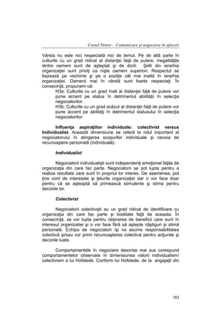 Costel Nistor – Comunicare şi negociere în afaceri
Vârsta nu este nici respectată nici de temut. Pe de altă parte în
culturile cu un grad ridicat al distanţei faţă de putere, inegalităţile
dintre oameni sunt de aşteptat şi de dorit. Şefii din ierarhia
organizaţiei sunt priviţi ca nişte oameni superiori. Respectul se
bazează pe vechime şi pe o poziţie cât mai inaltă în ierarhia
organizaţiei. Oamenii mai în vârstă sunt foarte respectaţi. În
consecinţă, propunem că:
H3a: Culturile cu un grad înalt al distanţei faţă de putere vor
pune accent pe status în detrimentul abilităţii în selecţia
negociatorilor.
H3b: Culturile cu un grad scăzut al distanţei faţă de putere vor
pune accent pe abilităţi în detrimentul statusului în selecţia
negociatorilor.
Influenţa aspiraţiilor individuale: colectivist versus
Individualist. Această dimensiune se referă la rolul important al
negociatorului în atingerea scopurilor individuale şi nevoia de
recunoaştere personală (individuală).
Individualist
Negociatorii individualişti sunt independenţi emoţional faţăa de
organizaţia din care fac parte. Negociatorii se pot lupta pentru a
realiza rezultate care sunt în propriul lor interes. De asemenea, pot
ţine cont de interesele şi ţelurile organizaţiei dar o vor face doar
pentru că se aşteaptă să primească stimulente şi stima pentru
deciziile lor.
Colectivist
Negociatorii colectivişti au un grad ridicat de identificare cu
organizaţia din care fac parte şi loialitate faţă de aceasta. În
consecinţă, se vor lupta pentru obţinerea de beneficii care sunt în
interesul organizatiei şi o vor face fără să aştepte câştiguri şi stimă
personală. Echipa de negociatori îşi va asuma responsabilitatea
colectivă şi/sau vor primi recunoaşterea colectivă pentru acţiunile şi
deciziile luate.
Comportamentele în negociere descrise mai sus corespund
comportamentelor observate în dimensiunea valorii individualism/
colectivism a lui Hofstede. Conform lui Hofstede, de la angajaţii din

163

 