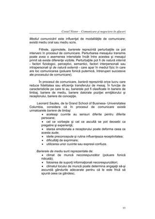 Costel Nistor – Comunicare şi negociere în afaceri
Mediul comunicării este influenţat de modalităţile de comunicare;
există mediu oral sau mediu scris.
Filtrele, zgomotele, barierele reprezintă perturbaţiile ce pot
interveni în procesul de comunicare. Perturbarea mesajului transmis
poate avea o asemenea intensitate încât între acestea şi mesajul
primit să existe diferenţe vizibile. Perturbaţiile pot fi de natură internă
- factori fiziologici, perceptivi, semantici, factori interpersonali sau
intrapersonali şI de natură externă - care apar în mediul fizic în care
are loc comunicarea (poluare fonică puternică, întreruperi succesive
ale procesului de comunicare).
În procesul de comunicare, barieră reprezintă orice lucru care
reduce fidelitatea sau eficienţa transferului de mesaj. În funcţie de
caracteristicile pe care le au, barierele pot fi clasificate în bariere de
limbaj, bariere de mediu, bariere datorate poziţiei emiţătorului şi
receptorului, bariere de concepţie.
Leonard Saules, de la Grand School of Business- Universitatea
Columbia, considera că în procesul de comunicare există
urmatoarele bariere de limbaj:
• aceleaşi cuvinte au sensuri diferite pentru diferite
persoane;
• cel ce vorbeşte şi cel ce ascultă se pot deosebi ca
pregatire şi experienţă;
• starea emotionala a receptorului poate deforma ceea ce
acesta aude;
• ideile preconcepute şi rutina influenţeaza receptivitatea;
• dificultăţi de exprimare;
• utilizarea unor cuvinte sau expresii confuze.
Barierele de mediu sunt reprezentate de:
• climat de muncă necorespunzător (poluare fonică
ridicată);
• folosirea de suporţi informaţionali necorespunzători;
• climatul locului de muncă poate determina angajaţii să-şi
ascundă gândurile adevarate pentru că le este frică să
spună ceea ce gândesc.

11

 