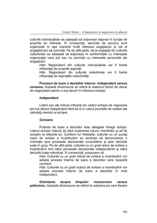 Costel Nistor – Comunicare şi negociere în afaceri
culturile individualiste se aşteaptă să acţioneze raţional în funcţie de
propriile lor interese. În consecinţă, sarcinile de serviciu sunt
organizate în aşa manieră încât interesul angajatului şi cel al
angajatorului să coincidă. Pe de altă parte, de la angajaţii din culturile
colectiviste se asteaptă să acţioneze în conformitate cu interesele
organizaţiei care pot sau nu coincide cu interesele personale ale
angajatului.
H4a: Negociatorii din culturile individualiste vor fi foarte
influenţaţi de propriile aspiraţii
H4b: Negociatorii din culturile colectiviste vor fi foarte
influenţaţi de aspiraţiile colectivităţii.
Procesul de luare a deciziilor interne: independent versus
consens. Această dimensiune se referă la sistemul folosit de obicei
de negociatorii pentru a lua decizii în interiorul echipei.
Independent
Liderii sau alţi indivizi influenţi din cadrul echipei de negociere
pot lua decizii independent fără să ia în calcul punctele de vedere ale
celorlalţi membri ai echipei.
Consens
Puterea de luare a deciziilor este delegată întregii echipe.
Liderul echipei trebuie să aibă susţinerea tuturor membrilor şi să fie
receptiv la sfaturile lor. Conform lui Hofstede, culturile cu un puctaj
mare de evitare a incertitudinii au tendinţa să demonstreze o
înclinaţie spre procesele decizionale consultative şi spre deciziile
luate în grup. Pe de altă parte, culturile cu un grad redus de evitare a
incertitudinii tind către procesele decizionale independente şi către
deciziile luate individual. În consecinţă, propunem că:
H5a: Culturile cu un grad ridicat de evitare a incertitudinii vor
adopta procese interne de luare a deciziilor care necesită
consens.
H5b: Culturile cu un grad scăzut de evitare a incertitudinii vor
adopta procese interne de luare a deciziilor în mod
independent.
Orientarea
asupra
timpului:
monocronic
versus
policronic. Această dimensiune se referă la valoarea pe care fiecare

164

 