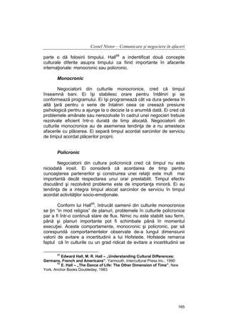 Costel Nistor – Comunicare şi negociere în afaceri
parte o dă folosirii timpului. Hall68 a indentificat două concepte
culturale diferite asupra timpului ca fiind importante în afacerile
internaţionale: monocronic sau policronic.
Monocronic
Negociatorii din culturile monocronice, cred că timpul
înseamnă bani. Ei îşi stabilesc orare pentru întâlniri şi se
conformează programului. Ei îşi programează cât va dura şederea în
altă ţară pentru o serie de întalniri ceea ce creează presiune
psihologică pentru a ajunge la o decizie la o anumită dată. Ei cred că
problemele amânate sau nerezolvate în cadrul unei negocieri trebuie
rezolvate eficient într-o durată de timp alocată. Negociatorii din
culturile monocronice au de asemenea tendinţa de a nu amesteca
afacerile cu plăcerea. Ei separă timpul acordat sarcinilor de serviciu
de timpul acordat plăcerilor proprii.
Policronic
Negociatorii din cultura policronică cred că timpul nu este
niciodată irosit. Ei consideră că acordarea de timp pentru
cunoaşterea partenerilor şi construirea unei relaţii este mult mai
importantă decât respectarea unui orar prestabilit. Timpul efectiv
discutând şi rezolvând probleme este de importanţa minoră. Ei au
tendinţa de a integra timpul alocat sarcinilor de serviciu în timpul
acordat activităţilor socio-emoţionale.
Conform lui Hall69, întrucât oamenii din culturile monocronice
se ţin ”in mod religios” de planuri, problemele în culturile policronice
par a fi într-o continuă stare de flux. Nimic nu este stabilit sau ferm,
până şi planuri importante pot fi schimbate până în momentul
execuţiei. Aceste comportamente, monocronic şi policronic, par să
corespundă comportamentelor observate de-a lungul dimensiunii
valorii de evitare a incertitudinii a lui Hofstede. Hofstede remarca
faptul că în culturile cu un grad ridicat de evitare a incertitudinii se
68

Edward Hall, M. R. Hall – „Understanding Cultural Differences:
Germans, French and Americans”, Yarmouth, Intercultural Press Inc., 1990
69
E. Hall – „The Dance of Life: The Other Dimension of Time”, New
York, Anchor Books Doubleday, 1983

165

 