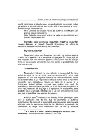 Costel Nistor – Comunicare şi negociere în afaceri
caută clararitatea şi structurarea, pe când culturile cu un grad redus
de evitare a incertitudinii se simt confortabil în ambiguitate şi haos.
În consecinţă, propunem că:
H6a: Culturile cu un grad ridicat de evitare a incertitudinii vor
prefera timpul monocronic.
H6b: Culturile cu un grad scăzut de evitare a incertitudinii vor
prefera timpul policronic.
Înclinaţia către asumarea riscurilor: împotriva riscurilor
versus tolerant la riscuri. Această dimensiune se referă la
deschiderea negociatorilor de a-şi asuma riscuri.
Împotriva riscurilor
Negociatorii care sunt împotriva riscurilor, vor acţiona pentru
a evita riscul eşecului de a ajunge la o înţelegere. În consecinţă, ei
mai degrabă vor face concesii pentru a evita acest risc. În acelaşi
timp, ei pot accepta stimulente mai mici pentru o probabilitate mai
mare de succes.
Tolerant la risc
Negociatorii toleranţi la risc adoptă o perspectivă în care
există un nivel de risc acceptat care trebuie asumat în cadrul unei
negocieri. Ei sunt mai degrabă interesaţi de reducerea riscului decât
de evitarea totală a lui. Negociatorii toleranţi la risc arată o mai mare
dispoziţie spre acceptarea riscului de eşec de a ajunge la o
înţelegere făcând câteva concesii sau cerând mai mult. În
consecinţă, este mai puţin probabil ca ei să facă concesii pentru a
evita riscul esecului de a ajunge la o înţelegere. În acelaşi timp, este
probabil ca ei să aleagă o strategie ce le va oferi stimulente mai mari
dar cu o probabilitate mai scăzuta de succes.
Kahn şi Sarin70 sugerează că aceiaşi factori psihologici care
duc la aversiune faţă de risc duc de asemenea la evitarea
incertitudinii. Ba mai mult, ei sugerează că ambiguitatea accentuează
efectele date de aversiunea faţă de risc. Hofstede sugerează, de
asemenea, o relaţie între aversiunea faţă de risc şi evitarea
70

B. E. Kahn, R. K. Sarin – „Modeling ambiguity in decisions under
uncertainty”, Journal of Consumers Research, 15(2), 1988

166

 