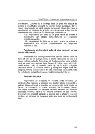 Costel Nistor – Comunicare şi negociere în afaceri
incertitudinii. Culturile cu o tendinţă către un grad mai scăzut de
evitare a incertitudinii acceptă nu numai riscuri cunoscute dar şi
riscuri necunoscute, pe când culturile cu un grad ridicat de evitare a
incertitudinii au tendinţa de a limita riscurile pe care le iau doar la
acelea care sunt cunoscute. În consecinţă, propunem că:
H7a: Negociatorii din ţările cu un grad ridicat de evitare a
incertitudinii vor adopta comportamente de negociere
împotriva riscurilor.
H7b: Negociatorii din ţările cu un grad scăzut de evitare a
incertitudinii vor adopta comportamente de negociere
tolerante la risc.
Fundamente ale încrederii: externă către parteneri versus
internă către relaţii.
Încrederea este credinţa uneia dintre părţi că cealaltă parte va
face tot ce-i stă în putinţă pentru a onora înţelegerile la care s-a
ajuns. În toate culturile, încrederea dă fundamentul pe care ambele
parti ale unei negocieri pot lucra împreună; totuşi, negociatorii din
unele culturi cred că cealaltă parte îşi va îndeplini obligaţiile
deoarece există un contract semnat şi sancţiunile legale care să-l
acopere, în timp ce negociatorii din alte culturi cred că cealaltă parte
îşi va îndeplini obligaţiile din cauza relaţiilor existente între ei.
Externă către părţi
Negociatorii au incredere în cealaltă parte deoarece un
contract a fost negociat şi acceptat care poate fi atacat în instanţă şi
aplicat. Sistemul legal şi agenţiile guvernamentale sunt privite ca
factori ce furnizează un cadru adecvat, de incredere, pentru
tranzacţiile comerciale. Un partener va onora termenii unui contract
deoarece sistemul legal îi va impune sancţiuni în caz contrar.
Cuvântul scris creează obligaţii: o afacere este o afacere. În acest
context, un partener de încredere este unul care se conformează
legii.

167

 