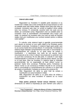 Costel Nistor – Comunicare şi negociere în afaceri
Internă către relaţii
Negociatorii au încredere în cealaltă parte deoarece ei au
investit într-o relaţie care a fost construită de-a lungul timpului şi cred
că cealaltă parte este fidelă relaţiei. Relaţia dintre părţi este ceea ce
contează; contractul este doar un simbol al legăturii dintre părţile
care l-au compus. În consecinţă, accentul este mai puţin pus pe
detalii, pe contractele scrise. Negociatorii cred ca cealaltă parte va
considera unice şi schimbătoare circumstanţele de-a lungul unei
relaţii. Un partener de încredere este unul care se luptă să menţină
relaţia chiar prin modificarea unui contract existent pentru a reflecta
noile realităţi71.
În culturile unde sistemul legal şi agenţiile guvernamentale
sunt văzute ca furnizori ai unui cadru stabil şi de încredere pentru
tranzacţii comerciale, încrederea în sistemul legal ajută parţile care
nu se cunosc foarte bine să facă afaceri. În consecinţă, încrederea in
sistemul legal întăreşte comportamentul care este in concordanţă cu
comportamentul din culturile cu un grad redus de evitare a
incertitudinii – o deschidere mai mare de a-ţi asuma riscuri
necunoascute şi de a intra în afaceri necunoascute cu parteneri care
nu sunt bine cunoascuţi. Pe de altă parte, în culturile în care legile
instituţionalizate nu prezintă un cadru adecvat pentru afaceri, pe care
nu te poţi baza, lipsa de încredere în sistemul legal şi instituţiile
guvenamentale, fac ca organizaţiile să facă afaceri numai cu
parteneri foarte bine cunoscuţi. Preferinţa pentru încheierea de
afaceri numai cu cei cunoscuţi şi limitând riscurile la cei cunoscuţi
este în concordanţă cu comportamentul din culturile cu un grad înalt
de evitare a incertitudinii. Aceasta ne conduce la a propune că:
H8a: Negociatorii din ţările cu grad înalt de evitare a
incertitudinii vor avea încredere in relaţii.
H8b: Negociatorii din ţările cu un grad redus de evitare a
incertitudinii vor avea incredere în sisteme ce nu includ
relaţiile.
Grija pentru protocol: formal versus informal. Această
dimensiune se referă la importanţa pe care membrii unei culturi o

71

Fons Trompenaars – „Riding the Waves of Culture: Understanding
Diversity in Global Business”, Burr Ridge, Irwing Professional Publishing, 1993

168

 