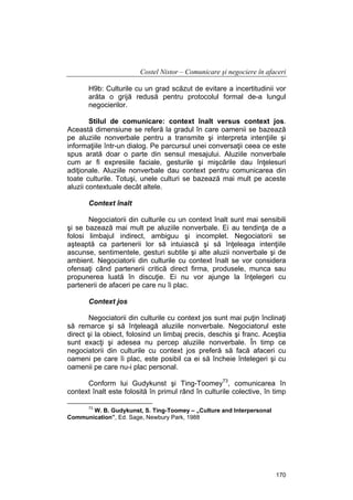 Costel Nistor – Comunicare şi negociere în afaceri
H9b: Culturile cu un grad scăzut de evitare a incertitudinii vor
arăta o grijă redusă pentru protocolul formal de-a lungul
negocierilor.
Stilul de comunicare: context înalt versus context jos.
Această dimensiune se referă la gradul în care oamenii se bazează
pe aluziile nonverbale pentru a transmite şi interpreta intenţiile şi
informaţiile într-un dialog. Pe parcursul unei conversaţii ceea ce este
spus arată doar o parte din sensul mesajului. Aluziile nonverbale
cum ar fi expresiile faciale, gesturile şi mişcările dau înţelesuri
adiţionale. Aluziile nonverbale dau context pentru comunicarea din
toate culturile. Totuşi, unele culturi se bazează mai mult pe aceste
aluzii contextuale decât altele.
Context înalt
Negociatorii din culturile cu un context înalt sunt mai sensibili
şi se bazează mai mult pe aluziile nonverbale. Ei au tendinţa de a
folosi limbajul indirect, ambiguu şi incomplet. Negociatorii se
aşteaptă ca partenerii lor să intuiască şi să înţeleaga intenţiile
ascunse, sentimentele, gesturi subtile şi alte aluzii nonverbale şi de
ambient. Negociatorii din culturile cu context înalt se vor considera
ofensaţi când partenerii critică direct firma, produsele, munca sau
propunerea luată în discuţie. Ei nu vor ajunge la înţelegeri cu
partenerii de afaceri pe care nu îi plac.
Context jos
Negociatorii din culturile cu context jos sunt mai puţin înclinaţi
să remarce şi să înţeleagă aluziile nonverbale. Negociatorul este
direct şi la obiect, folosind un limbaj precis, deschis şi franc. Aceştia
sunt exacţi şi adesea nu percep aluziile nonverbale. În timp ce
negociatorii din culturile cu context jos preferă să facă afaceri cu
oameni pe care îi plac, este posibil ca ei să încheie întelegeri şi cu
oamenii pe care nu-i plac personal.
Conform lui Gudykunst şi Ting-Toomey73, comunicarea în
context înalt este folosită în primul rând în culturile colective, în timp
73

W. B. Gudykunst, S. Ting-Toomey – „Culture and Interpersonal
Communication”, Ed. Sage, Newbury Park, 1988

170

 
