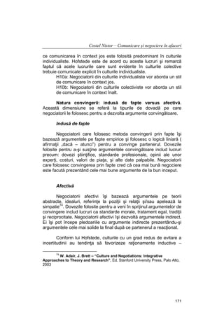 Costel Nistor – Comunicare şi negociere în afaceri
ce comunicarea în context jos este folosită predominant în culturile
individualiste. Hofstede este de acord cu aceste lucruri şi remarcă
faptul că acele lucrurile care sunt evidente în culturile colective
trebuie comunicate explicit în culturile individualiste.
H10a: Negociatorii din culturile individualiste vor aborda un stil
de comunicare în context jos.
H10b: Negociatorii din culturile colectiviste vor aborda un stil
de comunicare în context înalt.
Natura convingerii: indusă de fapte versus afectivă.
Această dimensiune se referă la tipurile de dovadă pe care
negociatorii le folosesc pentru a dezvolta argumente convingătoare.
Indusă de fapte
Negociatorii care folosesc metoda convingerii prin fapte îşi
bazează argumentele pe fapte empirice şi folosesc o logică liniară (
afirmaţii „dacă – atunci”) pentru a convinge partenerul. Dovezile
folosite pentru a-şi susţine argumentele convingătoare includ lucruri
precum: dovezi ştiinţifice, standarde profesionale, opinii ale unor
experţi, costuri, valori de piaţa, şi alte date palpabile. Negociatorii
care folosesc convingerea prin fapte cred că cea mai bună negociere
este facută prezentând cele mai bune argumente de la bun inceput.
Afectivă
Negociatorii afectivi îşi bazează argumentele pe teorii
abstracte, idealuri, referinţe la poziţii şi relaţii şi/sau apelează la
simpatie74. Dovezile folosite pentru a veni în sprijinul argumentelor de
convingere includ lucruri ca standarde morale, tratament egal, tradiţii
şi reciprocitate. Negociatorii afectivi îşi dezvoltă argumentele indirect.
Ei îşi pot începe pledoariile cu argumente indirecte prezentându-şi
argumentele cele mai solide la final după ce partenerul a reacţionat.
Conform lui Hofstede, culturile cu un grad redus de evitare a
incertitudinii au tendinţa să favorizeze raţionamente inductive –
74

W. Adair, J. Brett – “Culture and Negotiations: Integrative
Approaches to Theory and Research”, Ed. Stanford University Press, Palo Alto,
2003

171

 