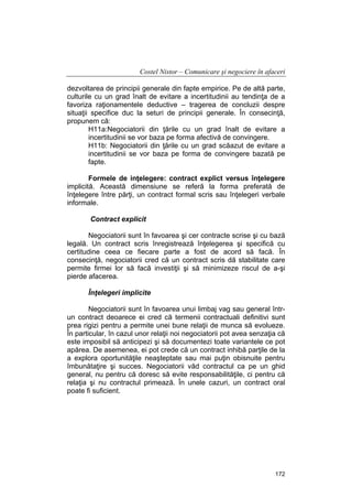 Costel Nistor – Comunicare şi negociere în afaceri
dezvoltarea de principii generale din fapte empirice. Pe de altă parte,
culturile cu un grad înalt de evitare a incertitudinii au tendinţa de a
favoriza raţionamentele deductive – tragerea de concluzii despre
situaţii specifice duc la seturi de principii generale. În consecinţă,
propunem că:
H11a:Negociatorii din ţările cu un grad înalt de evitare a
incertitudinii se vor baza pe forma afectivă de convingere.
H11b: Negociatorii din ţările cu un grad scăazut de evitare a
incertitudinii se vor baza pe forma de convingere bazată pe
fapte.
Formele de inţelegere: contract explict versus înţelegere
implicită. Această dimensiune se referă la forma preferată de
înţelegere între părţi, un contract formal scris sau înţelegeri verbale
informale.
Contract explicit
Negociatorii sunt în favoarea şi cer contracte scrise şi cu bază
legală. Un contract scris înregistrează înţelegerea şi specifică cu
certitudine ceea ce fiecare parte a fost de acord să facă. În
consecinţă, negociatorii cred că un contract scris dă stabilitate care
permite firmei lor să facă investiţii şi să minimizeze riscul de a-şi
pierde afacerea.
Înţelegeri implicite
Negociatorii sunt în favoarea unui limbaj vag sau general întrun contract deoarece ei cred că termenii contractuali definitivi sunt
prea rigizi pentru a permite unei bune relaţii de munca să evolueze.
În particular, în cazul unor relaţii noi negociatorii pot avea senzaţia că
este imposibil să anticipezi şi să documentezi toate variantele ce pot
apărea. De asemenea, ei pot crede că un contract inhibă parţile de la
a explora oportunităţile neaşteptate sau mai puţin obisnuite pentru
îmbunătaţire şi succes. Negociatorii văd contractul ca pe un ghid
general, nu pentru că doresc să evite responsabilităţile, ci pentru că
relaţia şi nu contractul primează. În unele cazuri, un contract oral
poate fi suficient.

172

 