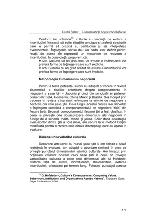 Costel Nistor – Comunicare şi negociere în afaceri
Conform lui Hofstede75, culturile cu tendinţă de evitare a
incertitudinii încearcă să evite situaţiile ambigue şi preferă structurile
care le permit să prezică cu certitudine şi să interpreteze
evenimentele. Înţelegerile scrise dau un cadru clar definit pentru
relaţii, de aceea ele reprezintă un mecanism de reducere a
incertitudinii. In consecinţă, propunem că:
H12a: Culturile cu un grad înalt de evitare a incertitudinii vor
prefera forme de înţelegere care sunt explicite.
H12b: Culturile cu un grad scăzut de evitare a incertitudinii vor
prefera forme de înţelegere care sunt implicite.
Metodologia. Dimensiunile negocierii
Pentru a testa ipotezele, autorii au adoptat o trecere în revistă
sistematică a studiilor anterioare despre comportamentul în
negocierii a şase ţări – Japonia şi cinci din principalii ei parteneri
comerciali: SUA, Germania, China, Mexic şi Brazilia. S-a început prin
trecerea în revista a literaturii referitoare la stilurile de negociere a
fiecăreia din cele şase ţări. De-a lungul acestui proces s-a dezvoltat
o înţelegere completă a comportamentului de negociere “tipic” din
fiecare ţară. Separat, comportamentul fiecarei ţări a fost clasificat în
ceea ce priveşte cele douasprezece dimensiuni ale negocierii în
funcţie de o schemă înaltă, medie şi joasă. Chiar dacă acurateţea
evaluatorilor dintre ţări a fost mare, am recurs la o metodă Delphi
modificată pentru a rezolva cele câteva discrepanţe care au aparut în
evaluare.
Dimensiunile valorilor culturale
Deoarece am lucrat cu numai şase ţări şi am folosit o scală
restrânsă în evaluare, am adoptat o abordare similară în ceea ce
priveşte punctajul dimensiunilor valorilor culturale. Am început prin
obţinerea valorilor indicilor celor sase ţări în ceea ce priveşte
variabilitatea culturala a celor cinci dimensiuni ale lui Hofstede:
distanţa faţă de putere, individualism, masculinitate, evitarea
incertitudinii, orientarea pe termen lung. Folosind punctajul acestor
75

G. Hofstede – „Culture`s Consequences: Comparing Values,
Behaviours, Institutions and Organizations Across Nations”, Thousand Oaks:
Sage Publications, 2001

173

 