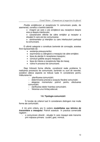 Costel Nistor – Comunicare şi negociere în afaceri
Poziţia emiţătorului şi receptorului în comunicare poate, de
asemenea, constitui o barieră datorită:
• imaginii pe care o are emiţătorul sau receptorul despre
sine şi despre interlocutor;
• caracterizării diferite de către emiţător şi receptor a
situaţiei în care are loc comunicarea
• sentimentelor şi intenţiilor cu care interlocutorii participă
la comunicare.
O ultimă categorie o constituie barierele de concepţie, acestea
fiind reprezentate de:
• existenţa presupunerilor;
• exprimarea cu stângăcie a mesajului de către emiţător;
• lipsa de atenţie în receptarea mesajului;
• concluzii grăbite asupra mesajului;
• lipsa de interes a receptorului faţa de mesaj;
• rutina în procesul de comunicare.
Deşi îmbracă forme diferite, constituind reale probleme în
realizarea procesului de comunicare, barierele nu sunt de neevitat,
existând câteva aspecte ce trebuie luate în considerare pentru
înlăturarea lor:
- planificarea comunicării;
- determinarea precisă a scopului fiecărei comunicări;
- alegerea momentului potrivit pentru efectuarea
comunicării;
- clarificarea ideilor înaintea comunicării;
- folosirea unui limbaj adecvat.
1.6. Tipologia comunicării
În funcţie de criteriul luat în considerare distingem mai multe
forme ale comunicării.
I. Un prim criteriu are în vedere modalitatea sau tehnica de
transmitere a mesajului. Potrivit acestuia în practica comercială
regăsim :
- o comunicare directă , situaţie în care mesajul este transmis
prin mijloace primare: cuvânt, gest, mimică;

12

 