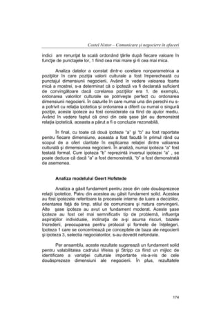 Costel Nistor – Comunicare şi negociere în afaceri
indici am renunţat la scală ordonând ţările după fiecare valoare în
funcţie de punctajele lor, 1 fiind cea mai mare şi 6 cea mai mica.
Analiza datelor a constat dintr-o corelare nonparametrica a
poziţiilor în care poziţia valorii culturale a fost împerecheată cu
punctajul dimensiunii negocierii. Având în vedere valoarea foarte
mică a mostrei, s-a determinat că o ipoteză va fi declarată suficient
de convingătoare dacă corelarea poziţiilor era 1, de exemplu,
ordonarea valorilor culturale se potriveşte perfect cu ordonarea
dimensiunii negocierii. În cazurile în care numai una din perechi nu sa potrivit cu relaţia ipotetica şi ordonarea a diferit cu numai o singură
poziţie, aceste ipoteze au fost considerate ca fiind de ajutor mediu.
Având în vedere faptul că cinci din cele şase ţări au demonstrat
relaţia ipotetică, aceasta a părut a fi o concluzie rezonabilă.
În final, cu toate că două ipoteze “a” şi “b” au fost raportate
pentru fiecare dimensiune, aceasta a fost facută în primul rând cu
scopul de a oferi claritate în explicarea relaţiei dintre valoarea
culturală şi dimensiunea negocierii. În analiză, numai ipoteza “a” fost
testată formal. Cum ipoteza “b” reprezintă inversul ipotezei “a” , se
poate deduce că dacă “a” a fost demonstrată, “b” a fost demonstrată
de asemenea.
Analiza modelului Geert Hofstede
Analiza a găsit fundament pentru zece din cele douăsprezece
relaţii ipotetice. Patru din acestea au găsit fundament solid. Acestea
au fost ipotezele referitoare la procesele interne de luare a deciziilor,
orientarea faţă de timp, stilul de comunicare şi natura convingerii.
Alte şase ipoteze au avut un fundament moderat. Aceste şase
ipoteze au fost cel mai semnificativ tip de problemă, influenţa
aspiraţiilor individuale, inclinaţia de a-şi asuma riscuri, bazele
încrederii, preocuparea pentru protocol şi formele de înţelegeri.
Ipoteza 1 care se concentrează pe conceptele de baza ale negocierii
şi ipoteza 3, selectia negociatorilor, s-au dovedit nefondate.
Per ansamblu, aceste rezultate sugerează un fundament solid
pentru valabilitatea cadrului Weiss şi Stripp ca fiind un mijloc de
identificare a variaţiei culturale importante vis-a-vis de cele
douăsprezeze dimensiuni ale negocierii. În plus, rezultatele

174

 
