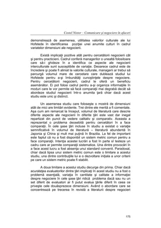 Costel Nistor – Comunicare şi negociere în afaceri
demonstrează de asemenea, utilitatea valorilor culturale ale lui
Hofstede în identificarea poziţiei unei anumite culturi în cadrul
variatelor dimensiuni ale negocierii.
Există implicaţii pozitive atât pentru cercetătorii negocierii cât
şi pentru practicieni. Cadrul conferă managerilor o unealtă folositoare
care să-i ghideze în a identifica ce aspecte ale negocierii
interculturale sunt susceptibile de variaţie. Deoarece cadrul este de
încredere şi poate fi aliniat la valorile culturale, managerii ar trebui să
parcurgă volumul mare de cercetare care dublează studiul lui
Hofstede pentru a-şi îmbunătăţi cunoştinţele despre negociere.
Pentru cercetătorii negocierii, cadrul le oferă un beneficiu
asemănător. Ei pot folosi cadrul pentru a-şi organiza informaţiile în
moduri care le vor permite să facă comparaţii mai degrabă decât să
abordeze studiul negocierii într-o anumita ţară chiar dacă acest
studiu este unic şi distinct.
Un asemenea studiu care foloseşte o mostră de dimensiuni
atât de mici are limitări evidente. Trei dintre ele merită a fi comentate.
Aşa cum am remarcat la început, volumul de literatură care descrie
diferite aspecte ale negocierii în diferite ţări este vast dar inegal
repartizat din punct de vedere calitativ şi comparativ. Aceasta a
reprezentat o problema deosebită pentru cercetători în a face
comparaţii. În cele şase ţări incluse în studiu a existat o variaţie
semnificativă în volumul de literatură – literatură abundentă în
Japonia şi China şi mult mai puţină în Brazilia. La fel de important
este faptul că nu a fost disponibil un sistem metric comun pentru a
face comparaţii. Intenţia acestei lucrări a fost în parte sî testeze un
cadru care ar permite comparaţii sistematice. Una dintre provocări în
a face acest lucru a fost absenţa unui standard convenit. Paradoxal,
chiar dacă lipsa unui sistem metric comun este o limitare a acestui
studiu, una dintre contribuţiile lui e o dezvoltare iniţiala a unor criterii
pe care un sistem metric poate fi stabilit.
A doua limitare a acestui studiu decurge din prima. Chiar dacă
acurateţea evaluatorilor dintre ţări implicaţi în acest studiu nu a fost o
problemă esenţială, variaţia în cantitate şi calitate a informaţiei
despre negociere în cele şase ţări ridică problema dacă sau nu un
set diferit de evaluatori ar fi putut evalua ţările diferit în ceea ce
priveşte cele douăsprezece dimensiuni. Având o abordare care se
concentrează pe trecerea în revistă a literaturii despre negocieri

175

 