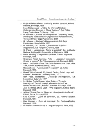 Costel Nistor – Comunicare şi negociere în afaceri
•
•
•
•
•
•
•
•
•
•
•
•
•
•
•
•
•
•

Floyer Acland Andrew – “Abilităţi şi atitudini perfecte”, Editura
Naţional, Bucureşti, 1998
Fons Trompenaars – „Riding the Waves of Culture:
Understanding Diversity in Global Business”, Burr Ridge,
Irwing Professional Publishing, 1993
G. Hofstede – „Culture`s Consequences: Comparing Values,
Behaviours, Institutions and Organizations Across Nations”,
Thousand Oaks: Sage Publications, 2001
G. Hofstede – „Cultures`s Consequences”, Ed. Sage
Publications, Beverly Hills, 1980
G. Hofstede, J. C. Usunier – „International Business
Negotiations”, Ed. Pergamon, Oxford, 1996
G. Pistol – „Negocierea. Teorie şi practică”, Ed. Institutului
Naţional de Cercetări Comerciale, V. Madgearu, 1994
Gavin Kennedy – “Negocierea perfectă”, Editura Naţională,
Bucureşti, 1998.
Gheorghe Pistol, Luminiţa Pistol – „Negocieri comerciale.
Uzanţe şi protocol”, Ed. Tribuna economică, Bucureşti, 2000
Hall – „The Dance of Life: The Other Dimension of Time”, New
York, Anchor Books Doubleday, 1983
Hassan Souni – “Manipularea in negocieri”, Ed. Antet,
Bucuresti, 1998.
Howell Wilbur Samuel, ”Eighteenth Century British Logic and
Rhetoric”, Princetown University Press, 1971.
Ioan Popa, coordonator– „Tranzacţii internaţionale”, Ed.
Economică, Bucureşti, 1997
Ion Stoian, Emilia Dragne, Mihai Stoian – “Comerţul
internaţional. Tehnici, strategii, elemente de bază ale
comerţului electronic”, Editura Caraiman, Bucureşti, 2001.
Jean M. Hiltrop, Sheila Udall – “Arta negocierii”, Editura Teora,
Bucureşti 1998.
Jeffrey Edmund Curry – “Negocieri internaţionale de afaceri”,
Editura Teora, Bucureşti 2000.
Kate Keenan – „Cum să comunici”, Ed. Rentrop&Straton,
Bucureşti, 1997
Kate Keenan – „Cum să negociezi”, Ed. Rentrop&Straton,
Bucureşti, 1998
Le Robert, Dictionnaire de la Langue Française, Paris, 1995.

178

 