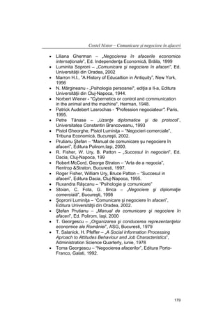Costel Nistor – Comunicare şi negociere în afaceri
•
•
•
•
•
•
•
•
•
•
•
•
•
•
•
•
•
•
•

Liliana Gherman – „Negocierea în afacerile economice
internaţionale”, Ed. Independenţa Economică, Brăila, 1999
Luminita Soproni – „Comunicare şi negociere în afaceri”, Ed.
Universităţii din Oradea, 2002
Marron H.I., ”A History of Educattion in Antiquity”, New York,
1956
N. Mărgineanu - „Psihologia persoanei", ediţia a Il-a, Editura
Universităţii din Cluj-Napoca, 1944.
Norbert Wiener - "Cybernetics or control and communication
in the animal and the machine", Herman, 1948.
Patrick Audebert Lasrochas - "Profession negociateur". Paris,
1995.
Petre Tănase – „Uzanţe diplomatice şi de protocol”,
Universitatea Constantin Brancoveanu, 1993
Pistol Gheorghe, Pistol Luminiţa – “Negocieri comerciale”,
Tribuna Economică, Bucureşti, 2002.
Prutianu Ştefan – “Manual de comunicare şu negociere în
afaceri”, Editura Polirom,Iaşi, 2000.
R. Fisher, W. Ury, B. Patton – „Succesul în negocieri”, Ed.
Dacia, Cluj-Napoca, 199
Robert McCord, George Straton – “Arta de a negocia”,
Rentrop &Straton, Bucuresti, 1997.
Roger Fisher, William Ury, Bruce Patton – “Succesul in
afaceri”, Editura Dacia, Cluj-Napoca, 1995.
Ruxandra Răşcanu – “Psihologie şi comunicare”
Stoian, C. Fota, G. Ilinca – „Negociere şi diplomaţie
comercială”, Bucureşti, 1998
Şoproni Luminiţa – “Comunicare şi negociere în afaceri”,
Editura Universităţii din Oradea, 2002.
Ştefan Prutianu – „Manual de comunicare şi negociere în
afaceri”, Ed. Polirom, Iaşi, 2000
T. Georgescu – „Organizarea şi conducerea reprezentanţelor
economice ale României”, ASG, Bucuresti, 1979
T. Salanick, H. Pfeffer – „A Social Information Processing
Aproach to Attitudes Behaviour and Job Characteristics”,
Administration Science Quarterly, iunie, 1978
Toma Georgescu – “Negocierea afacerilor”, Editura PortoFranco, Galati, 1992.

179

 