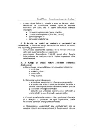Costel Nistor – Comunicare şi negociere în afaceri
-

o comunicare indirectă, situaţie în care se folosesc tehnici
secundare de comunicare: scriere, tipăritură, semnale
transmise prin cablu etc. În cadrul comunicării indirecte
distingem:
• comunicarea imprimată (presa, reviste)
• comunicare înregistrată (film, disc, bandă)
• comunicare prin fir
• comunicare radiofonică

II. În funcţie de modul de realizare a procesului de
comunicare, în funcţie de relaţia existentă între indivizii din cadrul
unei organizaţii, putem identifica:
- comunicarea ascendentă, realizată de la nivelele inferioare
către cele superioare ale unei organizaţii;
- comunicarea descendentă, întâlnită atunci când fluxurile
informaţionale se realizează de la nivelele superioare către
cele inferioare.
III. În funcţie de modul natura activitătii economice
desfăsurate:
a. Comunicarea comercială (sau marketingul) constituită de:
• publicitate;
• marketing direct;
• promovare;
• relaţii publice.
b. Comunicarea internă cuprinde:
• acţiunile ce au drept scop informarea personalului;
• acţiunile care vizează crearea de relaţii verticale în
ambele sensuri şi orizontale în interiorul firmei, precum
şi facilitarea circulaţiei informaţiei;
• acţiunile care urmăresc obţinerea unei participări, a
unei implicări, a unei dinamizări a personalului.
c. Comunicarea financiară are ca obiect gestiunea informaţiei
şi a relaţiilor cu parteneri de tipul acţionarilor, presei
financiare, băncilor, analiştilor financiari etc.
d. Comunicarea „corporativă" sau „instituţională": are ca
principal obiectiv promovarea imaginii întreprinderii şi nu a

13

 
