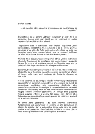 Cuvânt înainte
„...să nu uităm că în afaceri nu primeşti ceea ce meriţi ci ceea ce
negociezi”
Capacitatea de a genera „gânduri complexe” şi apoi de a le
comunica într-un mod clar joacă un rol important în cadrul
negocierii şi derulării oricărei afaceri.
Negocierea este o activitatea care implică stăpânirea „artei
conversaţiei”, capacitatea de a comunica şi de a-i învăţa şi de ai
convinge şi pe alţii. De forte multe ori se dovedeşte că este mai
important modul cum comunici decât ceea ce comunici, indiferent
de sfera de activitate în care se derulează acest proces.
Pornind de la adevărul economic potrivit căruia „primul instrument
al omului în procesul de socializare este comunicarea” , prezenta
lucrare îşi proune să analizeze acestă problematică care are ca
principal obiectiv procesul complex al negocierii în afaceri
Lucrarea „Comunicare şi negociere în afaceri” se adresează tuturor
studenţilor de la facultăţile cu profil economic, oamenilor de afaceri
şi tuturor celor care sunt pasionaţi de fasciantul domeniu al
afacerilor.
Acestă lucrarea are ca principal obiectiv formarea şi perfecţionarea
specialiţtilor în domenul comunicării şi al negocierii ca formă de
comunicare, ajutându-i prin cunoştinţele dobândite să-şi
maximizeze rezultatele, în condiţiile în care relaţiile dintre partenerii
comerciali (de afaceri) devin tot mai mult un factor determinant în
reuşita oricărei activităţi economice. În acelaşi timp prezenta
lucrare prezintă interes şi pentru toţi aceea care doresc să-şi
îmbogăţească cunostinţele şi cu alte puncte de vedere în legătură
cu acestă problematică.
În prima parte (capitolele 1-6) sunt abordate elementele
fundamentale ale comunicarii în general şi ale comunicării în
afaceri în special, dar şi principalele forme prin care se poate
realiza acest proces la nivelul oricărei entităţi economice, dar şi
între acesta şi mediul în care îşi desfăşoară activitatea.

 