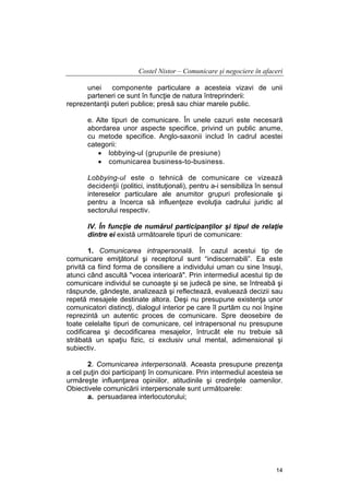 Costel Nistor – Comunicare şi negociere în afaceri
unei
componente particulare a acesteia vizavi de unii
parteneri ce sunt în funcţie de natura întreprinderii:
reprezentanţii puteri publice; presă sau chiar marele public.
e. Alte tipuri de comunicare. În unele cazuri este necesară
abordarea unor aspecte specifice, privind un public anume,
cu metode specifice. Anglo-saxonii includ în cadrul acestei
categorii:
• lobbying-ul (grupurile de presiune)
• comunicarea business-to-business.
Lobbying-ul este o tehnică de comunicare ce vizează
decidenţii (politici, instituţionali), pentru a-i sensibiliza în sensul
intereselor particulare ale anumitor grupuri profesionale şi
pentru a încerca să influenţeze evoluţia cadrului juridic al
sectorului respectiv.
IV. În funcţie de numărul participanţilor şi tipul de relaţie
dintre ei există următoarele tipuri de comunicare:
1. Comunicarea intrapersonală. În cazul acestui tip de
comunicare emiţătorul şi receptorul sunt “indiscernabili”. Ea este
privită ca fiind forma de consiliere a individului uman cu sine însuşi,
atunci când ascultă "vocea interioară". Prin intermediul acestui tip de
comunicare individul se cunoaşte şi se judecă pe sine, se întreabă şi
răspunde, gândeşte, analizează şi reflectează, evaluează decizii sau
repetă mesajele destinate altora. Deşi nu presupune existenţa unor
comunicatori distincţi, dialogul interior pe care îl purtăm cu noi înşine
reprezintă un autentic proces de comunicare. Spre deosebire de
toate celelalte tipuri de comunicare, cel intrapersonal nu presupune
codificarea şi decodificarea mesajelor, întrucât ele nu trebuie să
străbată un spaţiu fizic, ci exclusiv unul mental, adimensional şi
subiectiv.
2. Comunicarea interpersonală. Aceasta presupune prezenţa
a cel puţin doi participanţi în comunicare. Prin intermediul acesteia se
urmăreşte influenţarea opiniilor, atitudinile şi credinţele oamenilor.
Obiectivele comunicării interpersonale sunt următoarele:
a. persuadarea interlocutorului;

14

 