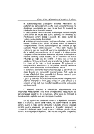 Costel Nistor – Comunicare şi negociere în afaceri
b. autocunoaşterea: presupune dirijarea interacţiunii cu
partenerii de comunicare în aşa fel încât să-i determine să ne
destăinuie constatările pe care le-au făcut în legătură cu
trăsăturile şi manifestările noastre;
c. descoperirea lumii exterioare: cunoştinţele noastre despre
lume provin din multe alte surse, schimbul de informaţii cu
interlocutorii umani direcţi ocupând, din acest punct de
vedere, un loc destul de modest;
d. stabilirea şi menţinerea de relaţii semnificative cu alte fiinţe
umane: William Schutz afirmă că printre factorii ce determină
comportamentul nostru comunicaţional se numără şi aşa
numitele "nevoi interpersonale". - Prima este nevoia de
incluziune care se manifestă sub forma aspiraţiei de a obţine
de la ceilalţi recunoaşterea valorii proprii. - A doua nevoie
interpersonală este nevoia de control, expresie a dorinţei de a
impune celorlalţi voinţa noastră, de a-i conduce ori măcar
influenţa, pe faţă sau din umbră - A treia este nevoia de
afecţiune. Unii oameni sunt calzi şi prietenoşi în toate relaţiile
lor, chiar şi în cele cu totul pasagere. Ei aşteaptă un
comportament asemănător şi din partea celorlalţi, deoarece
nevoia lor de afecţiune e mai mare decât a altora.
e. ajutorarea semenilor reprezintă motivaţia şi obiectivul unei
clase bogate de comunicări interpersonale. Poţi ajuta pe
cineva sfătuindu-l bine, consolându-l într-un moment greu,
acordându-i asistenţă profesională etc.
f. jocul şi distracţia implică şi ele o comunicare interpersonală.
Aparent marginal şi frivol, jocul ocupă în viaţa omului şi a
omenirii un loc mult mai important decât consimte să-i acorde
opinia comună.
O trăsătură specifică a comunicării interpersonale este
importanţa retroacţiunii, dată fiind promptitudinea răspunsului ce
caracterizează acest tip de comunicare. Chiar dacă nu îmbracă o
formă verbală, replicile sunt aici, de regulă, imediate.
Un tip aparte de conexiune inversă îl reprezintă autofeedback-ul. Faptul că, atunci când vorbim, ne auzim vorbind, iar când
scriem, avem în faţa ochilor rândurile redactate anterior creează
condiţii pentru ajustarea pe parcurs a diverşilor parametri ai
comunicării, de la cei vocali (tonul, volumul, înălţimea glasului, ritmul
vorbirii, acurateţea pronunţiei etc.) sau vizuali (caligrafie, ortografie),

15

 