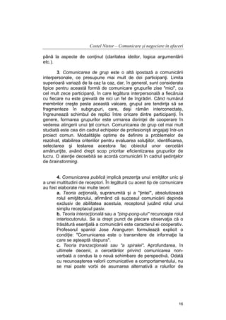 Costel Nistor – Comunicare şi negociere în afaceri
până la aspecte de conţinut (claritatea ideilor, logica argumentării
etc.).
3. Comunicarea de grup este o altă ipostază a comunicării
interpersonale, ce presupune mai mult de doi participanţi. Limita
superioară variază de la caz la caz, dar, în general, sunt considerate
tipice pentru această formă de comunicare grupurile zise "mici", cu
cel mult zece participanţi, în care legătura interpersonală a fiecăruia
cu fiecare nu este grevată de nici un fel de îngrădiri. Când numărul
membrilor creşte peste această valoare, grupul are tendinţa să se
fragmenteze în subgrupuri, care, deşi rămân interconectate,
îngreunează schimbul de replici între oricare dintre participanţi. În
genere, formarea grupurilor este urmarea dorinţei de cooperare în
vederea atingerii unui ţel comun. Comunicarea de grup cel mai mult
studiată este cea din cadrul echipelor de profesionişti angajaţi într-un
proiect comun. Modalităţile optime de definire a problemelor de
rezolvat, stabilirea criteriilor pentru evaluarea soluţiilor, identificarea,
selectarea şi testarea acestora fac obiectul unor cercetări
amănunţite, având drept scop prioritar eficientizarea grupurilor de
lucru. O atenţie deosebită se acordă comunicării în cadrul şedinţelor
de brainstorming.
4. Comunicarea publică implică prezenţa unui emiţător unic şi
a unei multitudini de receptori. În legătură cu acest tip de comunicare
au fost elaborate mai multe teorii:
a. Teoria acţională, supranumită şi a "ţintei", absolutizează
rolul emiţătorului, afirmând că succesul comunicării depinde
exclusiv de abilitatea acestuia, receptorul jucând rolul unui
simplu receptacul pasiv.
b. Teoria interacţională sau a "ping-pong-ului" recunoaşte rolul
interlocutorului. Se ia drept punct de plecare observaţia că o
trăsătură esenţială a comunicării este caracterul ei cooperativ.
Profesorul spaniol Jose Aranguren formulează explicit o
condiţie: "Comunicarea este o transmitere de informaţie la
care se aşteaptă răspuns".
c. Teoria tranzacţională sau "a spiralei". Aprofundarea, în
ultimele decenii, a cercetărilor privind comunicarea nonverbală a condus la o nouă schimbare de perspectivă. Odată
cu recunoaşterea valorii comunicative a comportamentului, nu
se mai poate vorbi de asumarea alternativă a rolurilor de

16

 