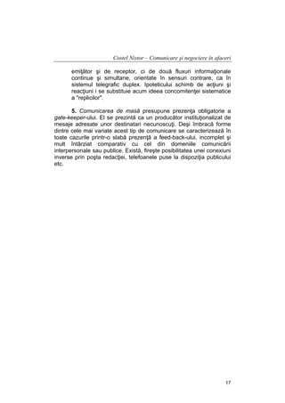 Costel Nistor – Comunicare şi negociere în afaceri
emiţător şi de receptor, ci de două fluxuri informaţionale
continue şi simultane, orientate în sensuri contrare, ca în
sistemul telegrafic duplex. Ipoteticului schimb de acţiuni şi
reacţiuni i se substituie acum ideea concomitenţei sistematice
a "replicilor".
5. Comunicarea de masă presupune prezenţa obligatorie a
gate-keeper-ului. El se prezintă ca un producător instituţionalizat de
mesaje adresate unor destinatari necunoscuţi. Deşi îmbracă forme
dintre cele mai variate acest tip de comunicare se caracterizează în
toate cazurile printr-o slabă prezenţă a feed-back-ului, incomplet şi
mult întârziat comparativ cu cel din domeniile comunicării
interpersonale sau publice. Există, fireşte posibilitatea unei conexiuni
inverse prin poşta redacţiei, telefoanele puse la dispoziţia publicului
etc.

17

 