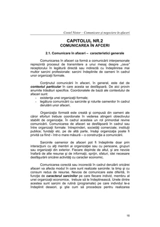 Costel Nistor – Comunicare şi negociere în afaceri

CAPITOLUL NR.2
COMUNICAREA ÎN AFCERI
2.1. Comunicare în afaceri – caracteristici generale
Comunicarea în afaceri ca formă a comunicării interpersonale
reprezintă procesul de transmitere a unui mesaj despre „ceva”
receptorului în legătură directă sau indirectă cu îndeplinirea mai
multor sarcini profesionale: sarcini îndeplinite de oameni în cadrul
unor organizaţii formale.
Conţinutul comunicării în afaceri, în general, este dat de
contextul particular în care acesta se desfăşoară. De aici provin
anumite trăsături specifice. Coordonatele de bază ale contextului de
afaceri sunt:
- existenţa unei organizaţii formale;
- legătura comunicării cu sarcinile şi rolurile oamenilor în cadrul
derulării unor afaceri.
Organizaţia formală este creată şi compusă din oameni ale
căror eforturi trebuie coordonate în vederea atingerii obiectivului
stabilit de organizaţie. În cadrul acesteia un rol primordial revine
comunicării. Comunicarea de afaceri se desfăşoară în cadrul sau
între organizaţii formale: întreprinderi, societăţi comerciale; instituţii
publice; fundaţii etc. pe de altă parte, însăşi organizaţia poate fi
privită ca fiind - într-o mare măsură – o construcţie a comunicării.
Sarcinile oamenior de afaceri pot fi îndeplinite doar prin
interacţiuni cu alţi membri ai organizaţiei sau cu persoane, grupuri
sau organizaţii din exterior. Fiecare depinde de altul, şi are nevoie
înafară de alte resurse şi de informaţii, sprijin, sfaturi, idei necesare
desfăşurării oricărei activităţi cu caracter economic.
Comunicarea corectă sau incorectă în cadrul derulării oricărei
afaceri va afecta modul în care sunt realizate sarcinile: la timp şi cu
consum redus de resurse. Nevoia de comunicare este diferită, în
funcţie de caracterul sarcinilor pe care fiecare individ, membru al
unei organizaţii economice, trebuie să le îndeplinească. Unele dintre
acestea sunt sarcini de rutină (programate) pe care individul le-a
îndeplinit deseori, şi ştie cum să procedeze pentru realizarea

18

 