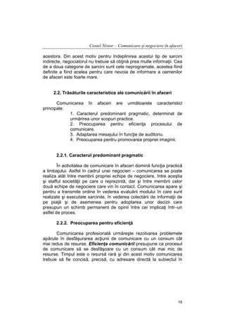 Costel Nistor – Comunicare şi negociere în afaceri
acestora. Din acest motiv pentru îndeplinirea acestui tip de sarcini
indirecte, negociatorul nu trebuie să obţină prea multe informaţii. Cea
de a doua categorie de sarcini sunt cele neprogramate, acestea fiind
definite a fiind acelea pentru care nevoia de informare a oamenilor
de afaceri este foarte mare.
2.2. Trăsăturile caracteristice ale comunicării în afaceri
Comunicarea în afaceri are următoarele caracteristici
principale:
1. Caracterul predominant pragmatic, determinat de
urmărirea unor scopuri practice.
2. Preocuparea pentru eficienţa procesului de
comunicare.
3. Adaptarea mesajului în funcţie de auditoriu.
4. Preocuparea pentru promovarea propriei imaginii.
2.2.1. Caracterul predominant pragmatic
În activitatea de comunicare în afaceri domină funcţia practică
a limbajului. Astfel în cadrul unei negocieri – comunicarea se poate
realiza atât între membrii propriei echipe de negociere, între aceştia
şi stafful societăţii pe care o reprezintă, dar şi între membrii celor
două echipe de negociere care vin în contact. Comunicarea apare şi
pentru a transmite ordine în vederea evaluării modului în care sunt
realizate şi executate sarcinile, în vederea colectării de informaţii de
pe piaţă şi de asemenea pentru adoptarea unor decizii care
presupun un schimb permanent de opinii între cei implicaţi într–un
astfel de proces.
2.2.2. Preocuparea pentru eficienţă
Comunicarea profesională urmăreşte rezolvarea problemele
apărute în desfăşurarea acţiunii de comunicare cu un consum cât
mai redus de resurse. Eficienţa comunicării presupune ca procesul
de comunicare să se desfăşoare cu un consum cât mai mic de
resurse. Timpul este o resursă rară şi din acest motiv comunicarea
trebuie să fie concisă, precisă, cu adresare directă la subiectul în

19

 