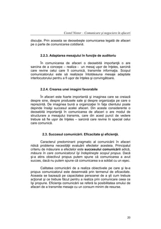 Costel Nistor – Comunicare şi negociere în afaceri
discuţie. Prin aceasta se deosebeşte comunicarea legată de afaceri
pe o parte de comunicarea cotidiană.
2.2.3. Adaptarea mesajului în funcţie de auditoriu
În comunicarea de afaceri o deosebită importanţă o are
sarcina de a concepe – realiza - un mesaj uşor de înţeles, sarcină
care revine celui care îl comunică, transmite informaţia. Scopul
comunicatorului este să realizeze întotdeauna mesaje adaptate
interlocutorului pentru a fi uşor de înţeles şi convingătoare.
2.2.4. Crearea unei imagini favorabile
În afaceri este foarte importantă şi imaginea care se creiază
despre sine, despre produsele sale şi despre organizaţia pe care o
reprezintă. De imaginea bună a organizaţiei în faţa clientului poate
depinde însăşi succesul acelei afaceri. Din aceste considerente o
deosebită importanţă în comunicarea de afaceri o are modul de
structurare a mesajului transmis, care din acest punct de vedere
trebuie să fie uşor de înţeles – sarcină care revine în special celui
care comunică.
2.3. Succesul comunicării. Eficacitate şi eficienţă.
Caracterul predominant pragmatic al comunicării în afaceri
ridică problema necesităţii evaluării efectelor acesteia. Principalul
criteriu de măsurare a efectelor este succesului comunicării adică,
măsura în care comunicatorul îşi îndeplineşte scopul propus. Dacă
şi-a atins obiectivul propus putem spune că comunicarea a avut
succes, dacă nu putem spune că comunicarea s-a soldat cu un eşec.
Calitatea comunicării de a realiza obiectivele pe care şi le-a
propus comunicatorul este desemnată prin termenul de eficacitate.
Aceasta se bazează pe capacitatea persoanei de a şti cum trebuie
acţionat şi ce trebuie făcut pentru a realiza prin comunicare ceea ce
îşi propune. Eficienţa comunicării se referă la posibilitatea omului de
afaceri de a transmite mesaje cu un consum minim de resurse.

20

 